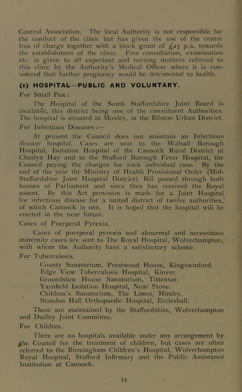 Control Association. The local Authority is not responsible for the conduct of the clinic but has g'iven the u.se of the centre free of charge together with a block grant of £2^ p.a. towards the establishment of the clinic. Free consultation, examination etc. is given to all expectant and nursing mothers referred to this clinic by the Authority’s Medical Olhcer where it is con- sidered that further pregnancy would be detrimental to health. (e) HOSPITAL—PUBLIC AND VOLUNTARY. For Small Pox: The Hospital of the South Staffordshire Joint Board is availabfe, this district being one of the constituent Authorities. The hospital is situated at Moxley, in the Bilston Urban District. For Infectious Diseases :— At present the Council does not maintain an Infectious disease hospital. Cases are sent to the Walsall Borough Hospital, Isolation Hospital of the Cannock Rural District at Cheslyn Hay and to the Stafford Borough Fever Hospital, the Council paying the charges for each individual case. By the end of the year the Ministry of Health Provisional Order (Mid- Staffordshire Joint Hospital District) Bill passed through both houses of Parliament and since then has received the Royal assent. By this Act provision is made for a Joint Hospital for infectious disease for a united district of twelve authorities, of which Cannock is one. It is hoped that the hospital will be erected in the near future. Cases of Puerperal Pyrexia. Cases of puerperal pyrexia and abnormal and necessitous maternity cases are sent to The Royal Hospital, Wolverhampton, with whom the Authority have a satisfactory scheme. For Tuberculosis. County Sanatorium, Prestwood House, Kingswinford. Edge View Tuberculosis Hospital, Kinver. Groundslow House Sanatorium, Tittensor. Yarnfield Isolation Hospital, Near Stone. Children’s Sanatorium, The Limes, Himley. Standon Hall Orthopaedic Hospital, Eccleshall. These are maintained by the Staffordshire, Wolverhampton and Dudley Joint Committee. For Children. There are no hospitals available under any arrangement by ^he Council for the treatment of children, but cases are often referred to the Birmingham Children’s Hospital, Wolverhampton Royal Hospital, Stafford Infirmary and the Public Assistance Institution at Cannock.