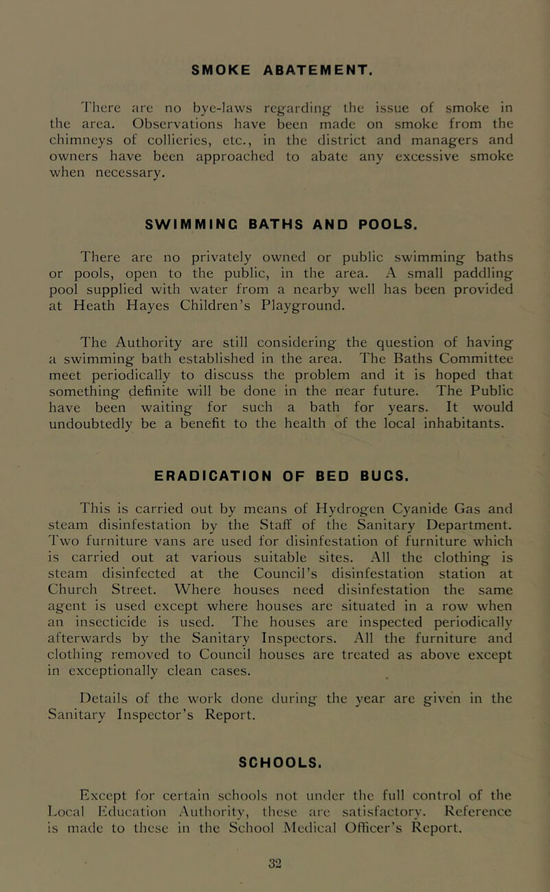 SMOKE ABATEMENT. I'hcre are no bye-laws rcg'arcling' the issue of smoke in the area. Observations have been made on smoke from the chimneys of collieries, etc., in the district and managers and owners have been approached to abate any excessive smoke when necessary. SWIMMING BATHS AND POOLS. There are no privately owned or public swimming baths or pools, open to the public, in the area. A small paddling pool supplied with water from a nearby well has been provided at Heath Hayes Children’s Playground. The Authority are still considering the question of having a swimming bath established in the area. The Baths Committee meet periodically to discuss the problem and it is hoped that something definite will be done in the near future. The Public have been waiting for such a bath for years. It would undoubtedly be a benefit to the health of the local inhabitants. ERADICATION OF BED BUGS. This is carried out by means of Hydrogen Cyanide Gas and steam disinfestation by the Stall' of the Sanitary Department. Two furniture vans are used for disinfestation of furniture which is carried out at various suitable sites. All the clothing is steam disinfected at the Council’s disinfestation station at Church Street. 'Where houses need disinfestation the same agent is used except where houses are situated in a row when an insecticide is used. The houses are inspected periodically afterwards by the Sanitary Inspectors. All the furniture and clothing removed to Council houses are treated as above except in exceptionally clean cases. Details of the work done during the year are given in the Sanitary Inspector’s Report. SCHOOLS. Except for certain schools not under the full control of the Local Education Authority, these are satisfactory. Reference is made to these in the School Medical Officer’s Report.