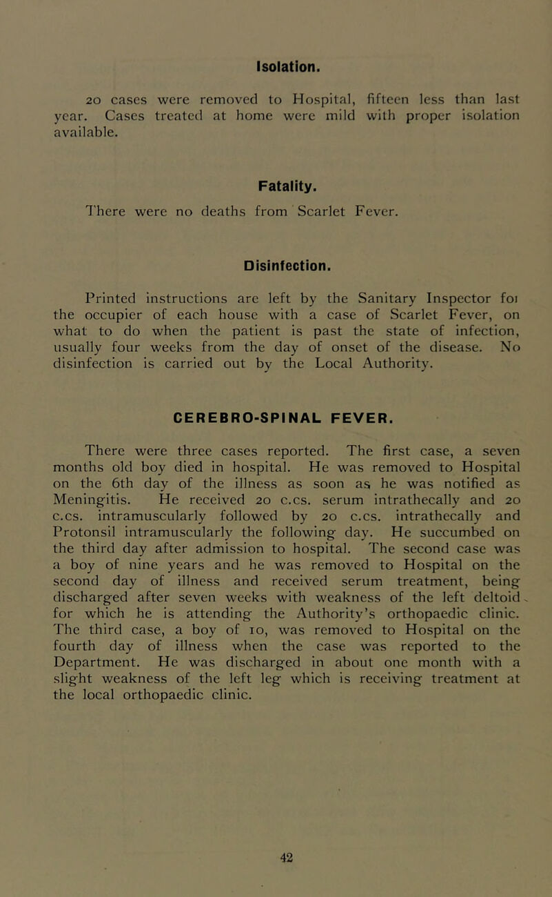 Isolation. 20 cases were removed to Hospital, fifteen less than last year. Cases treateil at home were mild with proper isolation available. Fatality. I'here were no deaths from Scarlet Fever. Disinfection. Printed instructions arc left by the Sanitary Inspector foi the occupier of each house with a case of Scarlet Fever, on what to do when the patient is past the state of infection, usually four weeks from the day of onset of the disease. No disinfection is carried out by the Local Authority. CEREBRO-SPINAL FEVER. There were three cases reported. The first case, a seven months old boy died in hospital. He was removed to Hospital on the 6th day of the illness as soon as he was notified as Meningitis. He received 20 c.cs. serum intrathecally and 20 c.cs. intramuscularly followed by 20 c.cs. intrathecally and Protonsil intramuscularly the following day. He succumbed on the third day after admission to hospital. The second case was a boy of nine years and he was removed to Hospital on the second day of illness and received serum treatment, being discharged after seven weeks with weakness of the left deltoid, for which he is attending the Authority’s orthopaedic clinic. The third case, a boy of 10, was removed to Hospital on the fourth day of illness when the case was reported to the Department. He was discharged in about one month with a slight weakness of the left leg which is receiving treatment at the local orthopaedic clinic.