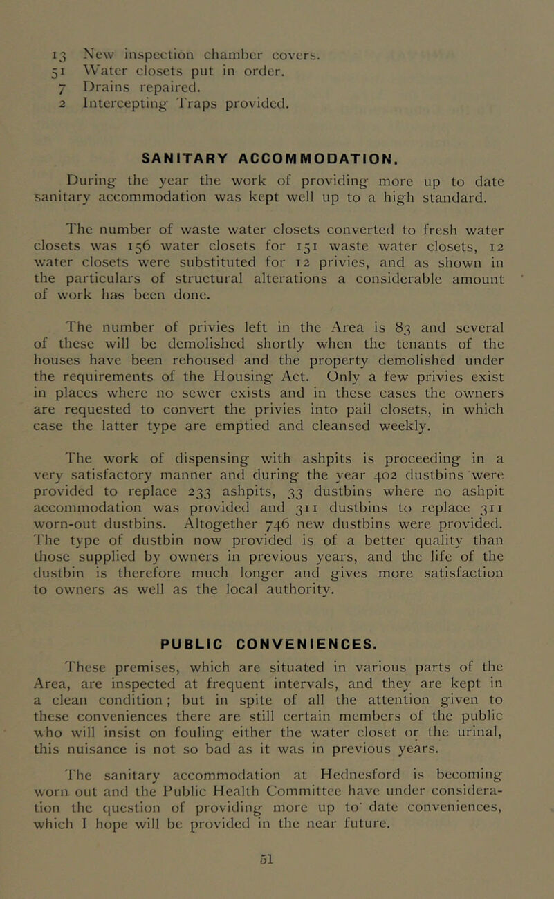 13 New inspection chamber covers. 51 Water closets put in order. 7 Drains repaired. 2 Intercepting 'I'raps provided. SANITARY ACCOMMODATION. During the year the work of providing more up to date sanitary accommodation was kept well up to a high standard. The number of waste water closets converted to fresh water closets was 156 water closets for 151 waste water closets, 12 water closets were substituted for 12 privies, and as shown in the particulars of structural alterations a considerable amount of work has been done. The number of privies left in the Area is 83 and several of these will be demolished shortly when the tenants of the houses have been rehoused and the property demolished under the requirements of the Housing Act. Only a few privies exist in places where no sewer exists and in these cases the owners are requested to convert the privies into pail closets, in which case the latter type are emptied and cleansed weekly. The work of dispensing with ashpits is proceeding in a very satisfactory manner and during the year 402 dustbins were provided to replace 233 ashpits, 33 dustbins where no ashpit accommodation was provided and 311 dustbins to replace 311 worn-out dustbins. Altogether 746 new dustbins were provided. The type of dustbin now provided is of a better quality than those supplied by owners in previous years, and the life of the dustbin is therefore much longer and gives more satisfaction to owners as well as the local authority. PUBLIC CONVENIENCES. These premises, which are situated in various parts of the Area, are inspected at frequent intervals, and they are kept in a clean condition; but in spite of all the attention given to these conveniences there are still certain members of the public who will insist on fouling either the water closet or the urinal, this nuisance is not so bad as it was in previous years. The sanitary accommodation at Hednesford is becoming worn out and the Public Health Committee have under considera- tion the (luestion of providing more up to' date conveniences, which I hope will be provided in the near future.