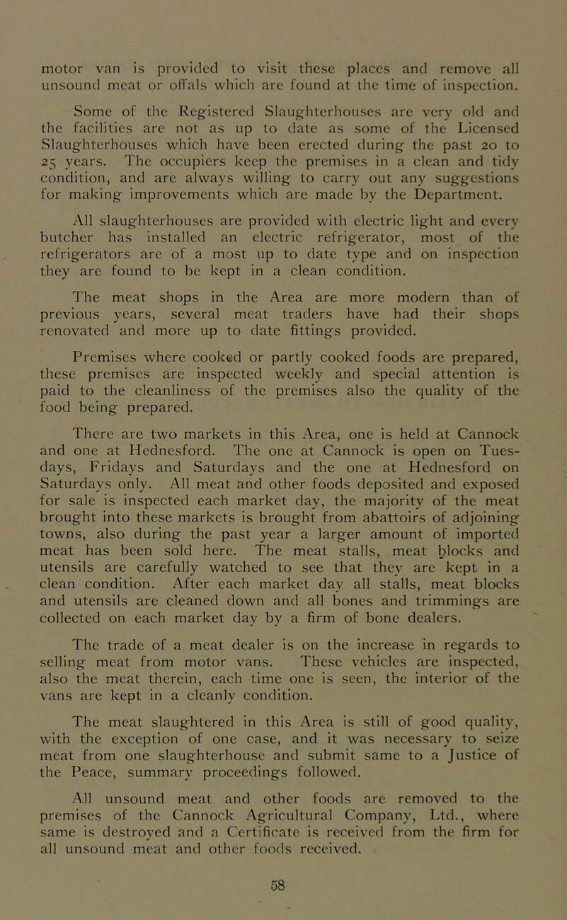 motor van is provided to visit these places and remove all unsound meat or ofi'als which arc found at the time of inspection. Some of the Registered Slaughterhouses are very old and the facilities are not as up to date as some of the Licensed Slaughterhouses which have been erected during the past 20 to 25 years. The occupiers keep the premises in a clean and tidy condition, and are always willing to carry out any suggestions for making improvements which are made by the Department. All slaughterhouses are provided with electric light and every butcher has installed an electric refrigerator, most of the refrigerators are of a most up to date type and on inspection they are found to be kept in a clean condition. The meat shops in the Area are more modern than of previous years, several meat traders have had their shops renovated and more up to date fittings provided. Premises where cooked or partly cooked foods are prepared, these premises are inspected weekly and special attention is paid to the cleanliness of the premises also the quality of the food being prepared. There are two markets in this Area, one is held at Cannock and one at Hednesford. The one at Cannock is open on Tues- days, Fridays and Saturdays and the one at Hednesford on Saturdays only. All meat and other foods deposited and exposed for sale is inspected each market day, the majority of the meat brought into these markets is brought from abattoirs of adjoining towns, also during the past year a larger amount of imported meat has been sold here. The meat stalls, meat blocks and utensils are carefully watched to see that they are kept in a clean condition. After each market day all stalls, meat blocks and utensils are cleaned down and all bones and trimmings are collected on each market day by a firm of bone dealers. The trade of a meat dealer is on the increase in regards to selling meat from motor vans. These vehicles are inspected, also the meat therein, each time one is seen, the interior of the vans are kept in a cleanly condition. The meat slaughtered in this Area is still of good quality, with the exception of one case, and it was necessary to seize meat from one slaughterhouse and submit same to a Justice of the Peace, summary proceedings followed. All unsound meat and other foods are removed to the premises of the Cannock Agricultural Company, Ltd., where same is destroyed and a Certificate is received from the firm for all unsound meat and other foods received.