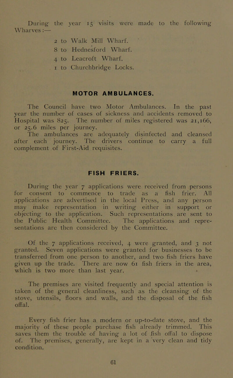 During- the year 15 visits were made to the following Wharves :— 2 to Walk Mill Wharf. 8 to Hecinesford Wharf. 4 to Leacroft Wharf. I to Churchbridge Locks. MOTOR AMBULANCES. The Council have two Motor Ambulances. In the past year the number of cases of sickness and accidents removed to Hospital was 825. The number of miles registered was 21,166, or 25.6 miles per journey. The ambulances are adequately disinfected and cleansed after each journey. The drivers continue to carry a full complement of First-Aid requisites. FISH FRIERS. During the year 7 applications were received from persons for consent to commence to trade as a fish frier. All applications are advertised in the local Press, and any person may make representation in writing either in support or objecting to the application. Such representations are sent to the Public Health Committee. The applications and repre- sentations are then considered by the Committee. Of the 7 applications received, 4 were granted, and 3 not granted. Seven applications were granted for businesses to be transferred from one person to another, and two fish friers have given up the trade. There are now 61 fish friers in the area, which is two more than last year. The premises are visited frequently and special attention is taken of the general cleanliness, such as the cleansing of the stove, utensils, floors and walls, and the disposal of the fish offal. Every fish frier has a modern or up-to-date stove, and the majority of these people purchase fish already trimmed. This saves them the trouble of having a lot of fish offal to dispose of. 'The premises, generally, are kept in a very clean and tidy condition.