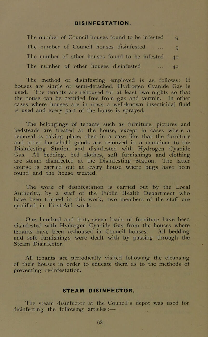 DISINFESTATION. The number of Council houses found to be infested 9 The number of Council houses disinfested ... 9 The number of other houses found to be infested 40 The number of other houses disinfested ... 40 The method of disinfesting employed is as follows: If houses are single or semi-detached, Hydrogen Cyanide Gas is used. The tenants are rehoused for at least two nights so that the house can be certified free from gas and vermin. In other cases where houses are in rows a well-known insecticidal fluid is used and every part of the house is sprayed. The belongings of tenants such as furniture, pictures and bedsteads are treated at the house, except in cases where a removal is taking place, then in a case like that the furniture and other household goods are removed in a container to the Disinfesting Station and disinfested with Hydrogen Cyanide Gas. All bedding, bed clothes, soft furnishings and clothing are steam disinfected at the Disinfesting Station. The latter course is carried out at every house where bugs have been found and the house treated. The work of disinfestation is carried out by the Local Authority, by a staff of the Public Health Department who have been trained in this work, two members of the staff are qualified in First-Aid work. One hundred and forty-seven loads of furniture have been disinfested with Hydrogen Cyanide Gas from the houses where tenants have been re-housed in Council houses. All bedding and soft furnishings were dealt with by passing through the Steam Disinfector. All tenants are periodically visited following the cleansing of their houses in order to educate them as to the methods of preventing re-infestation. STEAM DISINFECTOR. 'fhe steam disinfector at the Council’s depot was used for disinfecting the following articles:— G2