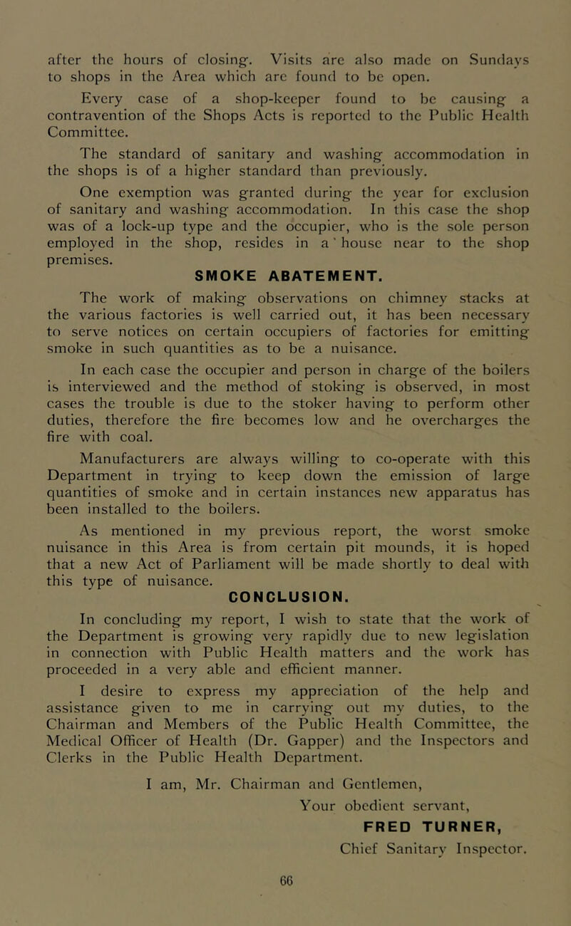 after the hours of closing-. Visits are also made on Sundays to shops in the Area which arc found to be open. Every case of a shop-keeper found to be causing- a contravention of the Shops Acts is reporte{l to the Public Health Committee. The standard of sanitary and washing accommodation in the shops is of a higher standard than previously. One exemption was granted during the year for exclusion of sanitary and washing accommodation. In this case the shop was of a lock-up type and the occupier, who is the sole person employed in the shop, resides in a' house near to the shop premises. SMOKE ABATEMENT. The work of making observations on chimney stacks at the various factories is well carried out, it has been necessary to serve notices on certain occupiers of factories for emitting smoke in such quantities as to be a nuisance. In each case the occupier and person in charge of the boilers is interviewed and the method of stoking is observed, in most cases the trouble is due to the stoker having to perform other duties, therefore the fire becomes low and he overcharges the fire with coal. Manufacturers are always willing to co-operate with this Department in trying to keep down the emission of large quantities of smoke and in certain instances new apparatus has been installed to the boilers. As mentioned in my previous report, the worst smoke nuisance in this Area is from certain pit mounds, it is hoped that a new Act of Parliament will be made shortly to deal with this type of nuisance. CONCLUSION. In concluding my report, I wish to state that the work of the Department is growing very rapidly due to new legislation in connection with Public Health matters and the work has proceeded in a very able and efficient manner. I desire to express my appreciation of the help and assistance given to me in carrying out my duties, to the Chairman and Members of the Public Health Committee, the Medical Officer of Health (Dr. Capper) and the Inspectors and Clerks in the Public Health Department. I am, Mr. Chairman and Gentlemen, Your obedient servant, FRED TURNER, Chief Sanitary Inspector.