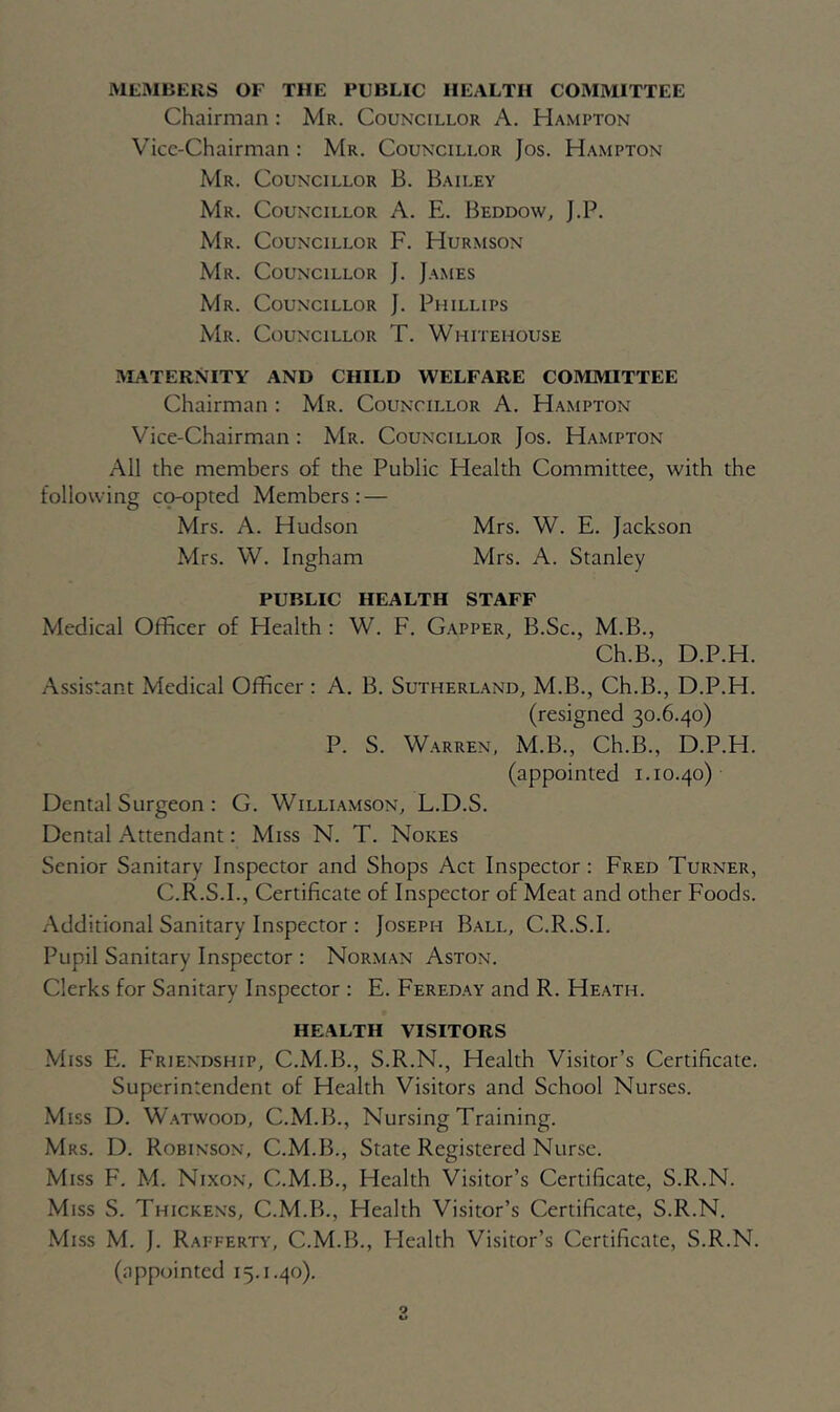 MEMBERS OF THE PUBLIC HEALTH COMMITTEE Chairman : Mr. Councillor A. Hampton Vice-Chairman : Mr. Councillor Jos. Hampton Mr. Councillor B. Bailey Mr. Councillor A. E. Beddow, J.P. Mr. Councillor F. Hurmson Mr. Councillor J. James Mr. Councillor J. Phillips Mr. Councillor T. Whitehouse MATERNITY AND CHILD WELFARE COMMITTEE Chairman : Mr. Councillor A. Hampton Vice-Chairman : Mr. Councillor Jos. Hampton All the members of the Public Health Committee, with the following co-opted Members: — Mrs. A. Hudson Mrs. W. E. Jackson Mrs. W. Ingham Mrs. A. Stanley PUBLIC HEALTH STAFF Medical Officer of Health : W. F. Gapper, B.Sc., M.B., Ch.B., D.P.H. Assistant Medical Officer : A. B. Sutherland, M.B., Ch.B., D.P.H. (resigned 30.6.40) P. S. Warren, M.B., Ch.B., D.P.H. (appointed 1.10.40) Dental Surgeon : G. Williamson, L.D.S. Dental Attendant: Miss N. T. Nokes Senior Sanitary Inspector and Shops Act Inspector: Fred Turner, C.R.S.I., Certificate of Inspector of Meat and other Foods. Additional Sanitary Inspector : Joseph Ball, C.R.S.I. Pupil Sanitary Inspector : Norman Aston. Clerks for Sanitary Inspector : E. Fereday and R. Heath. HEALTH VISITORS Miss E. Friendship, C.M.B., S.R.N., Health Visitor’s Certificate. Superintendent of Health Visitors and School Nurses. Miss D. Watwood, C.M.B., Nursing Training. Mrs. D. Robinson, C.M.B., State Registered Nurse. Miss F. M. Nixon, C.M.B., Health Visitor’s Certificate, S.R.N. Miss S. Thickens, C.M.B., Health Visitor’s Certificate, S.R.N. Miss M. J. Rafferty, C.M.B., Health Visitor’s Certificate, S.R.N. (appointed 15.1.40).