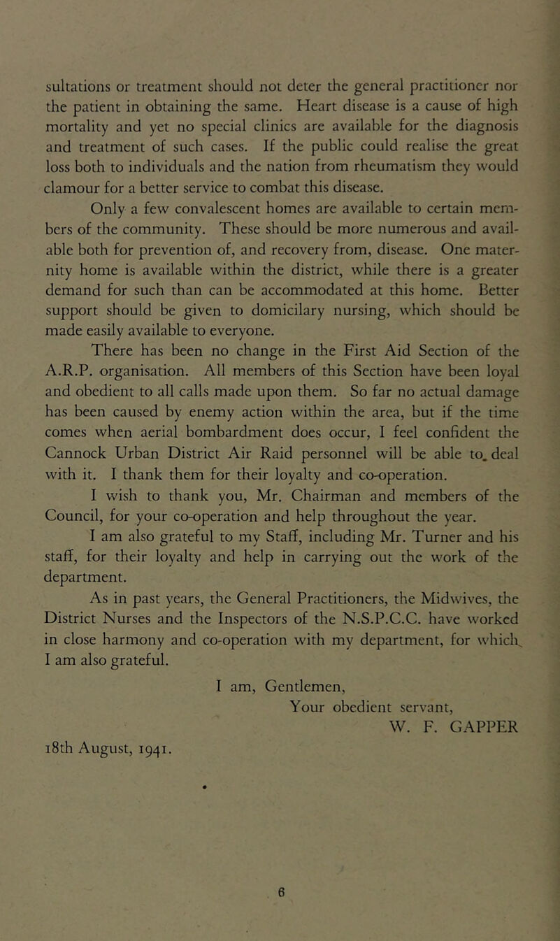 sultations or treatment should not deter the general practitioner nor the patient in obtaining the same. Heart disease is a cause of high mortality and yet no special clinics are available for the diagnosis and treatment of such cases. If the public could realise the great loss both to individuals and the nation from rheumatism they would clamour for a better service to combat this disease. Only a few convalescent homes are available to certain mem- bers of the community. These should be more numerous and avail- able both for prevention of, and recovery from, disease. One mater- nity home is available within the district, while there is a greater demand for such than can be accommodated at this home. Better support should be given to domicilary nursing, which should be made easily available to everyone. There has been no change in the First Aid Section of the A.R.P. organisation. All members of this Section have been loyal and obedient to all calls made upon them. So far no actual damage has been caused by enemy action within the area, but if the time comes when aerial bombardment does occur, I feel confident the Cannock Urban District Air Raid personnel will be able to. deal with it. I thank them for their loyalty and co-operation. I wish to thank you, Mr. Chairman and members of the Council, for your co-operation and help throughout the year. I am also grateful to my Staff, including Mr. Turner and his staff, for their loyalty and help in carrying out the work of the department. As in past years, the General Practitioners, the Midwives, the District Nurses and the Inspectors of the N.S.P.C.C. have worked in close harmony and co-operation with my department, for which I am also grateful. I am, Gentlemen, Your obedient servant, W. F. CAPPER 18th August, 1941.