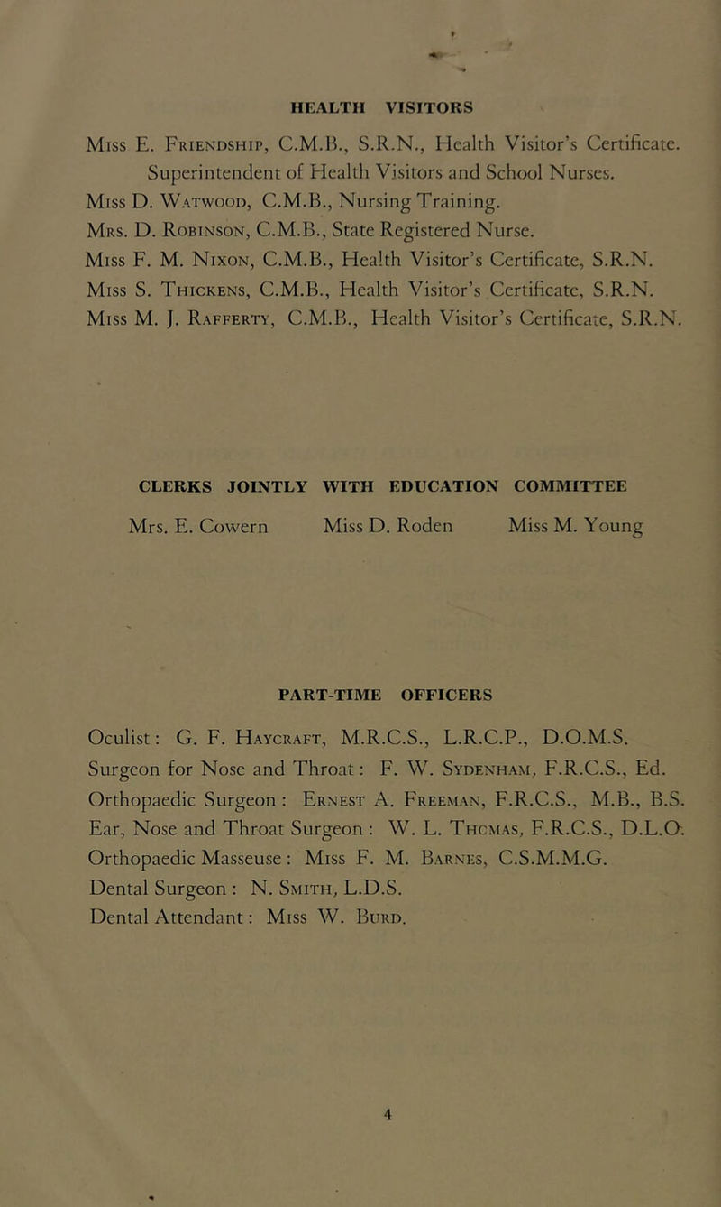 HEALTH VISITORS Miss E. Friendship, S.R.N., Health Visitor’s Certificate. Superintendent of Health Visitors and School Nurses. Miss D. Watwood, C.M.B., Nursing Training. Mrs. D. Robinson, C.M.B., State Registered Nurse. Miss F. M. Nixon, C.M.B., Health Visitor’s Certificate, S.R.N. Miss S. Thickens, C.M.B., Flealth Visitor’s Certificate, S.R.N. Miss M. J. Rafferty, C.M.B., Health Visitor’s Certificate, S.R.N. CLERKS JOINTLY WITH EDUCATION COMMITTEE Mrs. E. Cowern Miss D. Roden Miss M. Young PART-TIME OFFICERS Oculist: G. F. Haycraft, M.R.C.S., L.R.C.P., D.O.M.S. Surgeon for Nose and Throat: F. W. Sydenham, F.R.C.S., Ed. Orthopaedic Surgeon: Ernest A. Freeman, F.R.C.S., M.B., B.S. Ear, Nose and Throat Surgeon : W. L. Thcmas, F.R.C.S., D.L.O. Orthopaedic Masseuse: Miss F. M. Barnes, C.S.M.M.G. Dental Surgeon : N. Smith, L.D.S. Dental Attendant: Miss W. Burd.