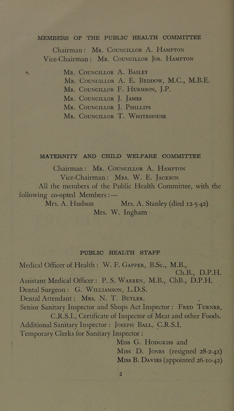 MEMBERS OF THE PUBLIC HEALTH COMMITTEE Chairman : Mr. Councillor A. Hampton Vice-Chairman : Mr. Councillor Jos. Hampton Mr. Councillor A. Bailey Mr. Councillor A. E. Beddow, M.C., M.B.E. Mr. Councillor F. Hurmson, J.P. Mr. Councillor J. James Mr. Councillor J. Phillips Mr. Councillor T. Whitehouse MATERNITY AND CHILD WELFARE COMMITTEE Chairman: Mr. Councillor A. Hampton Vice-Chairman : Mrs. W. E. Jackson All the members of the Public Health Committee, with the following co-opted Members : — Mrs. A. Pludson Mrs. A. Stanley (died 12-5-42) Mrs. W. Ingham PUBLIC HEALTH STAFF Medical Officer of Health : W. F. Gapper, B.Sc., M.B., Ch.B., D.P.H. Assistant Medical Officer : P. S. Warren, M.B., ChB., D.P.H. Dental Surgeon : G. Williamson, L.D.S. Dental Attendant: Mrs. N. T. Butler. Senior Sanitary Inspector and Shops Act Inspector : Fred Turner, C.R.S.I., Certificate of Inspector of Meat and other Foods. Additional Sanitary Inspector : Joseph Ball, C.R.S.I. Temporary Clerks for Sanitary Inspector : Miss G. Hodgkiss and Miss D. Jones (resigned 28-2-42) Miss B. Davies (appointed 26-10-42)