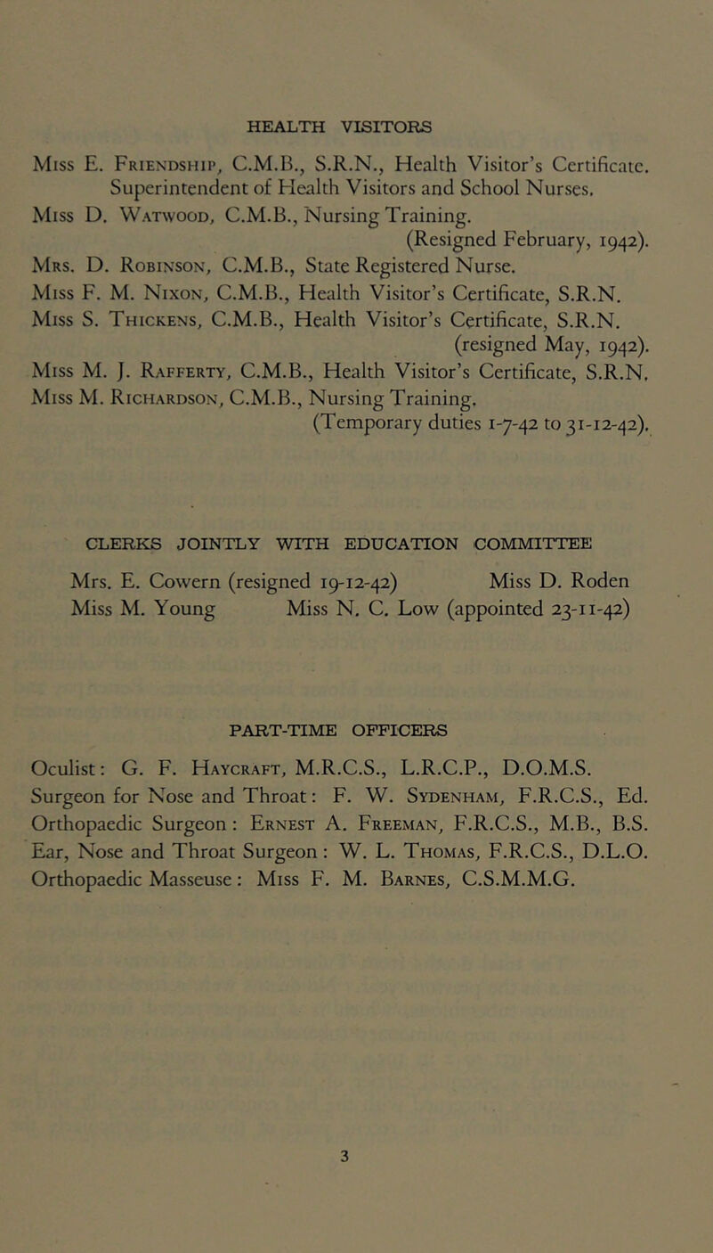 HEALTH VISITORS Miss E. Friendship, C.M.B., S.R.N., Health Visitor’s Certificate. Superintendent of Health Visitors and School Nurses, Miss D. Watwood, C.M.B., Nursing Training. (Resigned February, 1942). Mrs. D. Robinson, C.M.B., State Registered Nurse. Miss F. M. Nixon, C.M.B., Health Visitor’s Certificate, S.R.N. Miss S. Thickens, C.M.B., Health Visitor’s Certificate, S.R.N. (resigned May, 1942). Miss M. J. Rafferty, C.M.B., Health Visitor’s Certificate, S.R.N. Miss M. Richardson, C.M.B., Nursing Training. (Temporary duties 1-7-42 to 31-12-42), CLERKS JOINTLY WITH EDUCATION COMMITTEE Mrs. E. Cowern (resigned 19-12-42) Miss D. Roden Miss M. Young Miss N. C. Low (appointed 23-11-42) PART-TIME OFFICERS Oculist: G. F. Haycraft, M.R.C.S., L.R.C.P., D.O.M.S. Surgeon for Nose and Throat: F. W. Sydenham, F.R.C.S., Ed. Orthopaedic Surgeon : Ernest A. Freeman, F.R.C.S., M.B., B.S. Ear, Nose and Throat Surgeon : W. L. Thomas, F.R.C.S., D.L.O. Orthopaedic Masseuse: Miss F. M. Barnes, C.S.M.M.G.