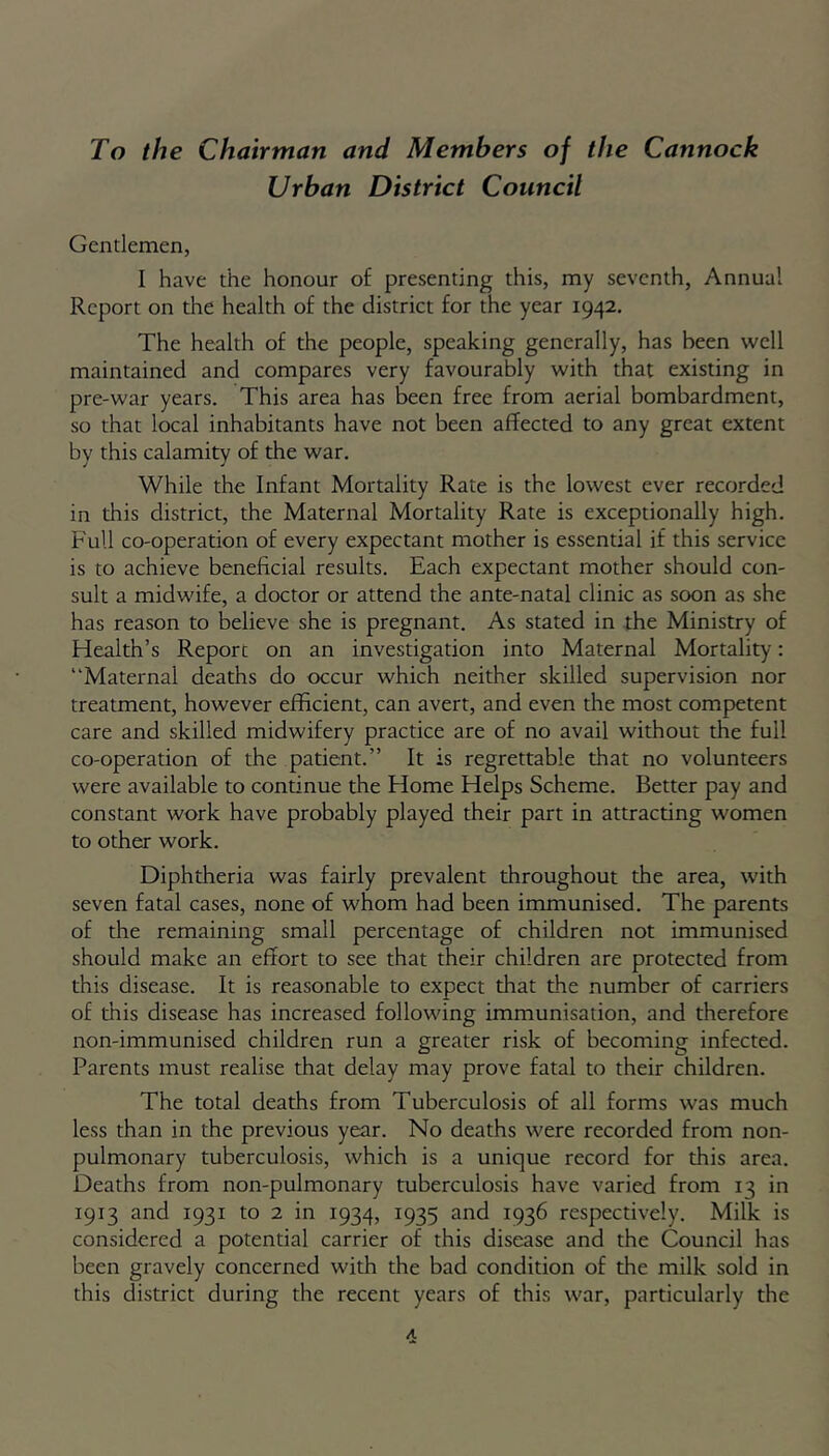 To the Chairman and Members of the Cannock Urban District Council Gentlemen, 1 have the honour of presenting this, my seventh, Annual Report on the health of the district for the year 1942. The health of the people, speaking generally, has been well maintained and compares very favourably with that existing in pre-war years. This area has been free from aerial bombardment, so that local inhabitants have not been affected to any great extent by this calamity of the war. While the Infant Mortality Rate is the lowest ever recorded in this district, the Maternal Mortality Rate is exceptionally high. Full co-operation of every expectant mother is essential if this service is to achieve beneficial results. Each expectant mother should con- sult a midwife, a doctor or attend the ante-natal clinic as soon as she has reason to believe she is pregnant. As stated in the Ministry of Health’s Reporc on an investigation into Maternal Mortality: Maternal deaths do occur which neither skilled supervision nor treatment, however efficient, can avert, and even the most competent care and skilled midwifery practice are of no avail without the full co-operation of the patient.” It is regrettable that no volunteers were available to continue the Home Helps Scheme. Better pay and constant work have probably played their part in attracting women to other work. Diphtheria was fairly prevalent throughout the area, with seven fatal cases, none of whom had been immunised. The parents of the remaining small percentage of children not immunised should make an effort to see that their children are protected from this disease. It is reasonable to expect that the number of carriers of this disease has increased following immunisation, and therefore non-immunised children run a greater risk of becoming infected. Parents must realise that delay may prove fatal to their children. The total deaths from Tuberculosis of all forms was much less than in the previous year. No deaths were recorded from non- pulmonary tuberculosis, which is a unique record for this area. Deaths from non-pulmonary tuberculosis have varied from 13 in 1913 and 1931 to 2 in 1934, 1935 and 1936 respectively. Milk is considered a potential carrier of this disease and the Council has been gravely concerned with the bad condition of the milk sold in this district during the recent years of this war, particularly the