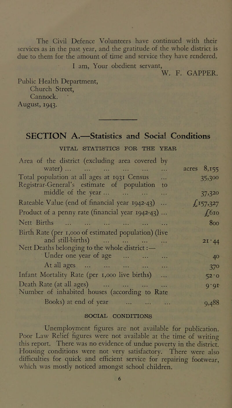 The Civil Defence Volunteers have continued with their services as in the past year, and the gratitude of the whole district is due to them for the amount of time and service they have rendered. I am, Your obedient servant, W. F. GAPPER. Public Health Department, Church Street, Cannock. August, 1943. SECTION A.—Statistics and Social Conditions VITAL STATISTICS FOR THE YEAR Area of the district (excluding area covered by water) acres 8,155 Total population at all ages at 1931 Census ... 35,30° Registrar-General’s estimate of population to middle of the year 37,320 Rateable Value (end of financial year 1942-43) ... ^157,327 Product of a penny rate (financial year 1942-43) ... Nett Births 800 Birth Rate (per 1,000 of estimated population) (live and still-births) 21 ■ 44 Nett Deaths belonging to the whole district: — Under one year of age 40 At all ages 370 Infant Mortality Rate (per 1,000 live births) ... 52*0 Death Rate (at all ages) 9'9r' Number of inhabited houses (according to Rate Books) at end of year 9,488 SOCIAL CONDITIONS Unemployment figures are not available for publication. Poor Law Relief figures were not available at the time of writing this report. There was no evidence of undue poverty in the district. Housing conditions were not very satisfactory. There were also difficulties for quick and efficient service for repairing footwear, which was mostly noticed amongst school children.