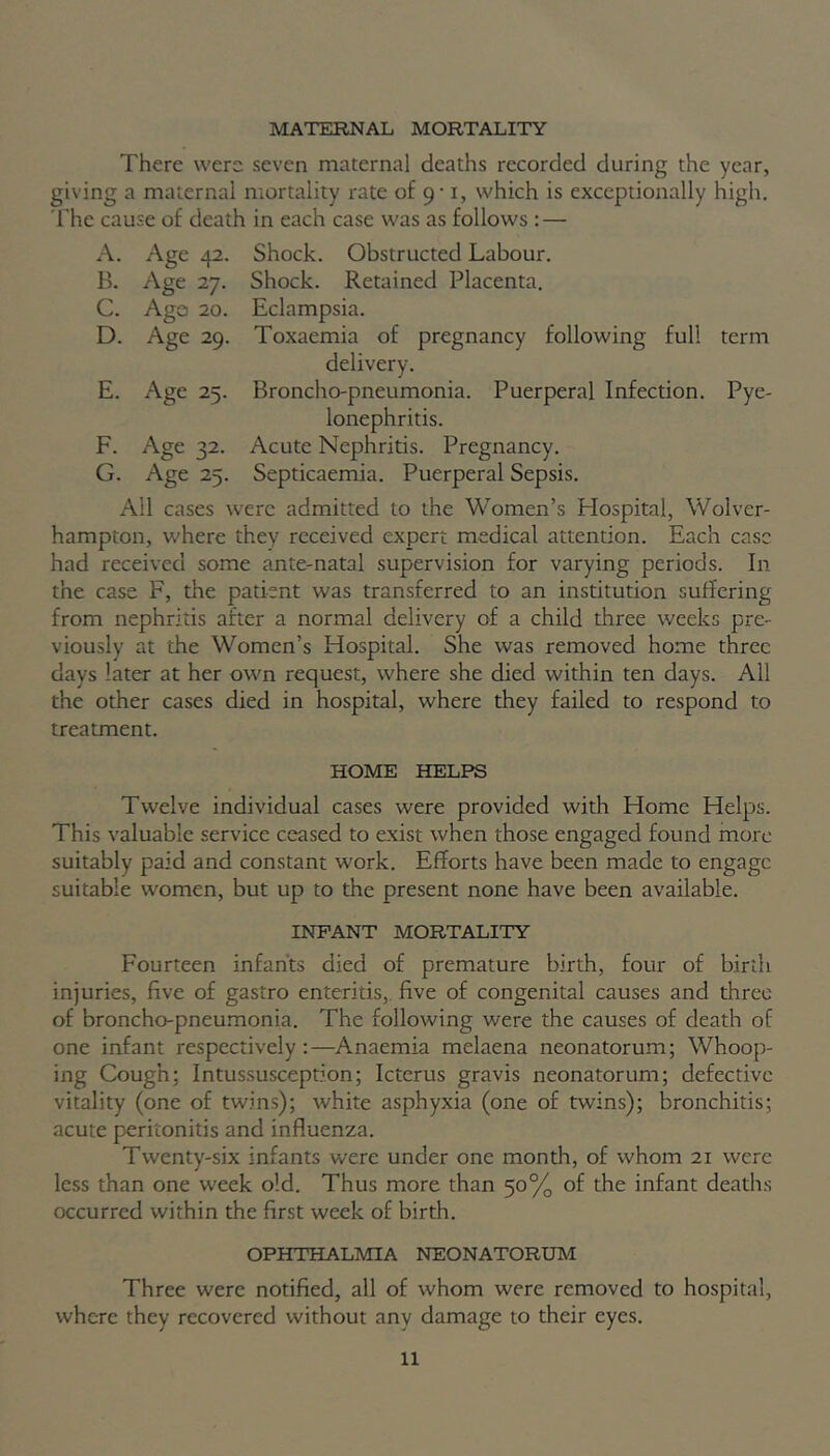 MATERNAL MORTALITY There were seven maternal deaths recorded during the year, giving a maternal mortality rate of 9-1, which is exceptionally high. The cause of death in each case was as follows : — A. Age 42. Shock. Obstructed Labour. B. Age 27. Shock. Retained Placenta. C. Ago 20. Eclampsia. D. Age 29. Toxaemia of pregnancy following full term delivery. E. Age 25. Broncho-pneumonia. Puerperal Infection. Pye- lonephritis. F. Age 32. Acute Nephritis. Pregnancy. G. Age 25. Septicaemia. Puerperal Sepsis. All cases were admitted to the Women’s Hospital, Wolver- hampton, where they received expert medical attention. Each case had received some ante-natal supervision for varying periods. In the case F, the patient was transferred to an institution suffering from nephritis after a normal delivery of a child three weeks pre- viously at the Women’s Hospital. She was removed home three days later at her own request, where she died within ten days. All the other cases died in hospital, where they failed to respond to treatment. HOME HELPS Twelve individual cases were provided with Home Helps. This valuable service ceased to exist when those engaged found more suitably paid and constant work. Efforts have been made to engage suitable women, but up to the present none have been available. INFANT MORTALITY Fourteen infants died of premature birth, four of birth injuries, five of gastro enteritis, five of congenital causes and three of broncho-pneumonia. The following were the causes of death of one infant respectively:—Anaemia melaena neonatorum; Whoop- ing Cough; Intussusception; Icterus gravis neonatorum; defective vitality (one of twins); white asphyxia (one of twins); bronchitis; acute peritonitis and influenza. Twenty-six infants were under one month, of whom 21 were less than one week old. Thus more than 50% of the infant deaths occurred within the first week of birth. OPHTHALMIA NEONATORUM Three were notified, all of whom were removed to hospital, where they recovered without any damage to their eyes.