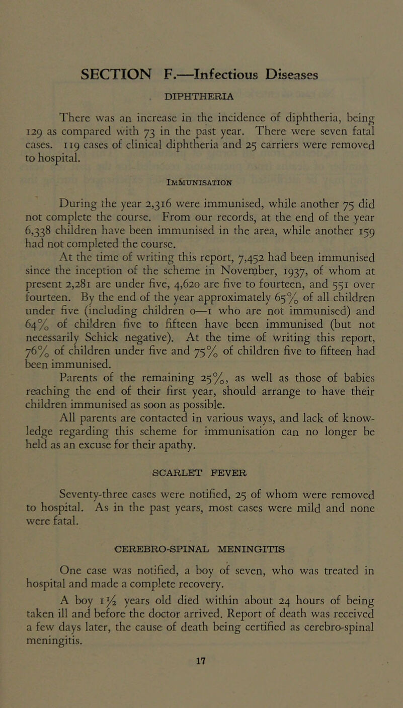 SECTION F.—Infectious Diseases DIPHTHERIA There was an increase in the incidence of diphtheria, being 129 as compared with 73 in the past year. There were seven fatal cases. 119 cases of clinical diphtheria and 25 carriers were removed to hospital. Immunisation During the year 2,316 were immunised, while another 75 did not complete the course. From our records, at the end of the year 6,338 children have been immunised in the area, while another 159 had not completed the course. At the time of writing this report, 7,452 had been immunised since the inception of the scheme in November, 1937, of whom at present 2,281 are under five, 4,620 are five to fourteen, and 551 over fourteen. By the end of the year approximately 65% of all children under five (including children o—1 who are not immunised) and 64% of children five to fifteen have been immunised (but not necessarily Schick negative). At the time of writing this report, 76% of children under five and 75% of children five to fifteen had been immunised. Parents of the remaining 25%, as well as those of babies reaching the end of their first year, should arrange to have their children immunised as soon as possible. All parents are contacted in various ways, and lack of know- ledge regarding this scheme for immunisation can no longer be held as an excuse for their apathy. SCARLET FEVER Seventy-three cases were notified, 25 of whom were removed to hospital. As in the past years, most cases were mild and none were fatal. CEREBRO-SPINAL MENINGITIS One case was notified, a boy of seven, who was treated in hospital and made a complete recovery. A boy iy4 years old died within about 24 hours of being taken ill and before the doctor arrived. Report of death was received a few days later, the cause of death being certified as cerebro-spinal meningitis.