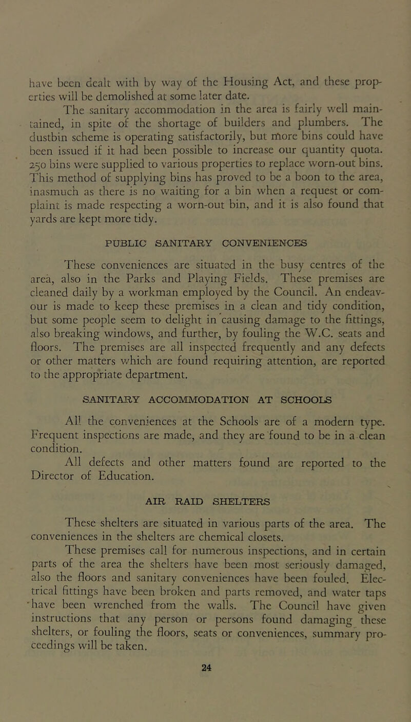 have been dealt with by way of the Housing Act, and these prop- erties will be demolished at some later date. The sanitary accommodation in the area is fairly well main- tained, in spite of the shortage of builders and plumbers. The dustbin scheme is operating satisfactorily, but more bins could have been issued if it had been possible to increase our quantity quota. 250 bins were supplied to various properties to replace worn-out bins. This method of supplying bins has proved to be a boon to the area, inasmuch as there is no waiting for a bin when a request or com- plaint is made respecting a worn-out bin, and it is also found that yards are kept more tidy. PUBLIC SANITARY CONVENIENCES These conveniences are situated in the busy centres of the area, also in the Parks and Playing Fields. These premises are cleaned daily by a workman employed by the Council. An endeav- our is made to keep these premises in a clean and tidy condition, but some people seem to delight in causing damage to the fittings, also breaking windows, and further, by fouling the W.C. seats and floors. The premises are all inspected frequently and any defects or other matters which are found requiring attention, are reported to the appropriate department. SANITARY ACCOMMODATION AT SCHOOLS All the conveniences at the Schools are of a modern type. Frequent inspections are made, and they are found to be in a clean condition. All defects and other matters found are reported to the Director of Education. AIR RAID SHELTERS These shelters are situated in various parts of the area. The conveniences in the shelters are chemical closets. These premises call for numerous inspections, and in certain parts of the area the shelters have been most seriously damaged, also the floors and sanitary conveniences have been fouled. Elec- trical fittings have been broken and parts removed, and water taps •have been wrenched from the walls. The Council have given instructions that any person or persons found damaging these shelters, or fouling the floors, seats or conveniences, summary pro- ceedings will be taken.