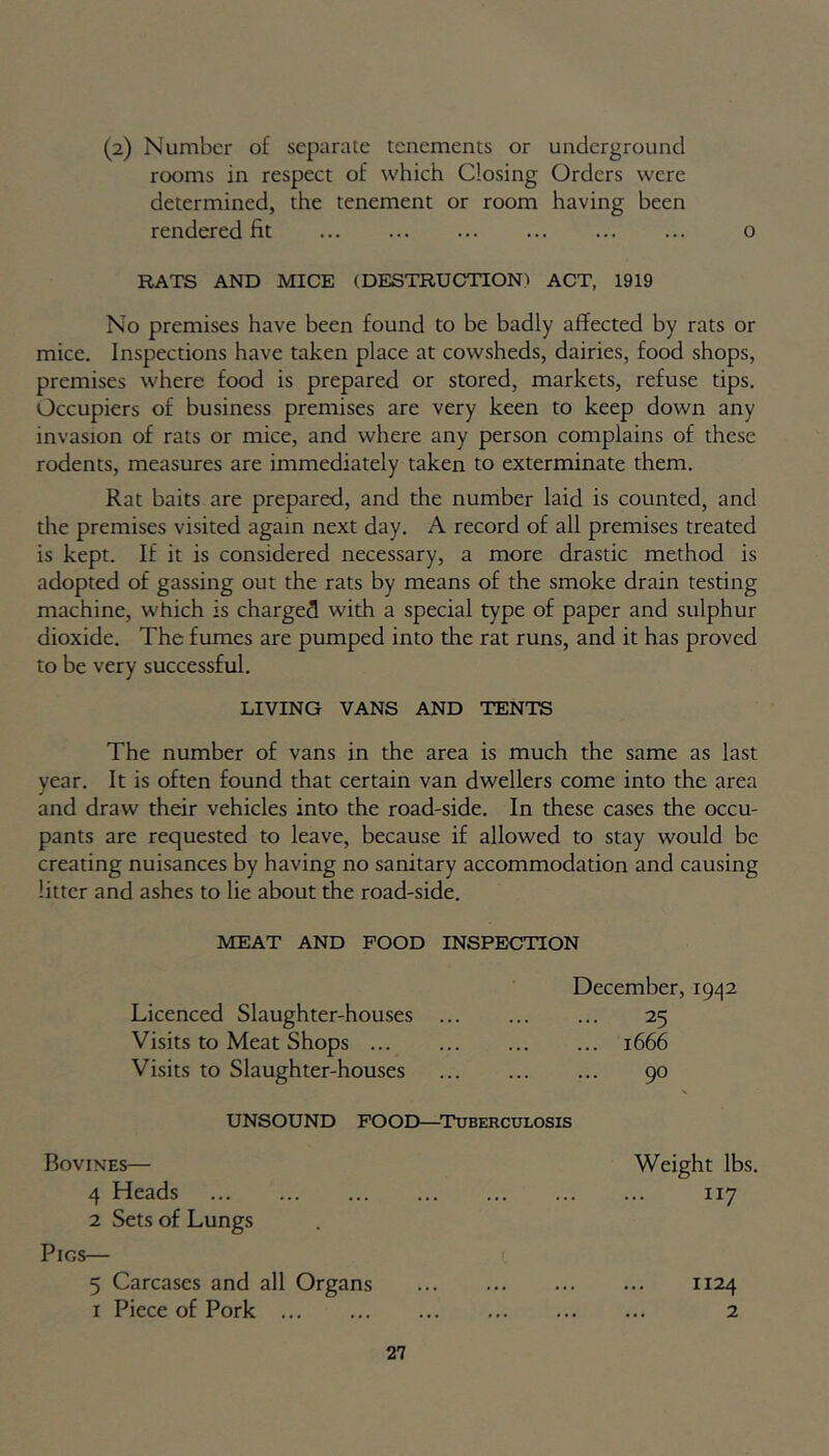 (2) Number of separate tenements or underground rooms in respect of which Closing Orders were determined, the tenement or room having been rendered fit o RATS AND MICE (DESTRUCTIONS ACT, 1919 No premises have been found to be badly affected by rats or mice. Inspections have taken place at cowsheds, dairies, food shops, premises where food is prepared or stored, markets, refuse tips. Occupiers of business premises are very keen to keep down any invasion of rats or mice, and where any person complains of these rodents, measures are immediately taken to exterminate them. Rat baits are prepared, and the number laid is counted, and the premises visited again next day. A record of all premises treated is kept. If it is considered necessary, a more drastic method is adopted of gassing out the rats by means of the smoke drain testing machine, which is charged with a special type of paper and sulphur dioxide. The fumes are pumped into die rat runs, and it has proved to be very successful. LIVING VANS AND TENTS The number of vans in the area is much the same as last year. It is often found that certain van dwellers come into the area and draw their vehicles into the road-side. In these cases the occu- pants are requested to leave, because if allowed to stay would be creating nuisances by having no sanitary accommodation and causing litter and ashes to lie about the road-side. MEAT AND FOOD INSPECTION December, 1942 Licenced Slaughter-houses 25 Visits to Meat Shops 1666 Visits to Slaughter-houses 90 UNSOUND FOOD—Tuberculosis Bovines— Weight lbs. 4 Heads 117 2 Sets of Lungs Pigs— 5 Carcases and all Organs 1124 1 Piece of Pork 2