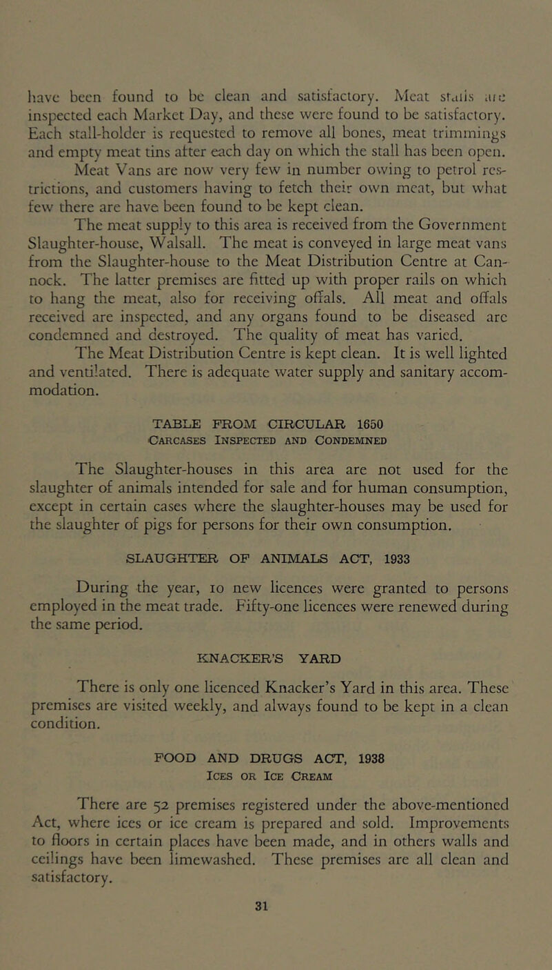 have been found to be clean and satisfactory. Meat studs ate inspected each Market Day, and these were found to be satisfactory. Each stall-holder is requested to remove all bones, meat trimmings and empty meat tins after each day on which the stall has been open. Meat Vans are now very few in number owing to petrol res- trictions, and customers having to fetch their own meat, but what few there are have been found to be kept clean. The meat supply to this area is received from the Government Slaughter-house, Walsall. The meat is conveyed in large meat vans from the Slaughter-house to the Meat Distribution Centre at Can- nock. The latter premises are fitted up with proper rails on which to hang the meat, also for receiving offals. All meat and offals received are inspected, and any organs found to be diseased arc condemned and destroyed. The quality of meat has varied. The Meat Distribution Centre is kept clean. It is well lighted and vendlated. There is adequate water supply and sanitary accom- modation. TABLE FROM CIRCULAR 1650 Carcases Inspected and Condemned The Slaughter-houses in this area are not used for the slaughter of animals intended for sale and for human consumption, except in certain cases where the slaughter-houses may be used for the slaughter of pigs for persons for their own consumption. SLAUGHTER OF ANIMALS ACT, 1933 During the year, io new licences were granted to persons employed in the meat trade. Fifty-one licences were renewed during the same period. KNACKER’S YARD There is only one licenced Knacker’s Yard in this area. These premises are visited weekly, and always found to be kept in a clean condition. FOOD AND DRUGS ACT, 1938 Ices or Ice Cream There are 52 premises registered under the above-mentioned Act, where ices or ice cream is prepared and sold. Improvements to floors in certain places have been made, and in others walls and ceilings have been limewashed. These premises are all clean and satisfactory.