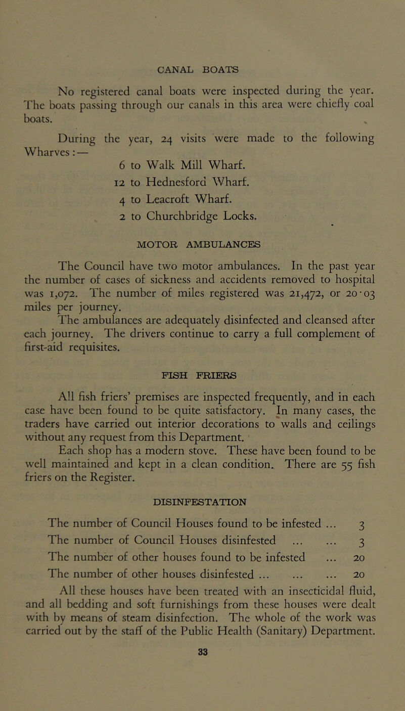 CANAL BOATS No registered canal boats were inspected during the year. The boats passing through our canals in this area were chiefly coal boats. During the year, 24 visits were made to the following Wharves: — 6 to Walk Mill Wharf. 12 to Hednesford Wharf. 4 to Leacroft Wharf. 2 to Churchbridge Locks. MOTOR AMBULANCES The Council have two motor ambulances. In the past year the number of cases of sickness and accidents removed to hospital was 1,072. The number of miles registered was 21,472, or 20-03 miles per journey. The ambulances are adequately disinfected and cleansed after each journey. The drivers continue to carry a full complement of first-aid requisites. PISH FRIERS All fish friers’ premises are inspected frequently, and in each case have been found to be quite satisfactory. In many cases, the traders have carried out interior decorations to walls and ceilings without any request from this Department. Each shop has a modern stove. These have been found to be well maintained and kept in a clean condition. There are 55 fish friers on the Register. DISINFESTATION The number of Council Houses found to be infested ... 3 The number of Council Houses disinfested 3 The number of other houses found to be infested ... 20 The number of other houses disinfested 20 All these houses have been treated with an insecticidal fluid, and all bedding and soft furnishings from these houses were dealt with by means of steam disinfection. The whole of the work was carried out by the staff of the Public Health (Sanitary) Department.