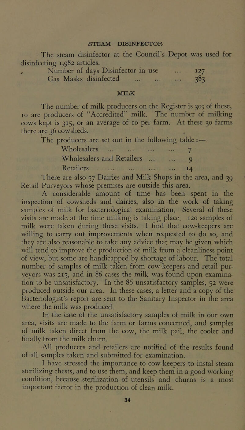 STEAM DISINFECTOR The steam disinfector at the Council’s Depot was used for disinfecting 1,982 articles. Number of days Disinfector in use ... 127 Gas Masks disinfected 383 MILK The number of milk producers on the Register is 30; of these, 10 are producers of “Accredited” milk. The number of milking cows kept is 315, or an average of 10 per farm. At these 30 farms there are 36 cowsheds. The producers are set out in the following table: — Wholesalers 7 Wholesalers and Retailers 9 Retailers 14 There are also 57 Dairies and Milk Shops in the area, and 39 Retail Purveyors whose premises are outside this area. A considerable amount of time has been spent in the inspection of cowsheds and dairies, also in the work of taking samples of milk for bacteriological examination. Several of these visits are made, at the time milking is taking place. 120 samples of milk were taken during these visits. I find that cow-keepers are willing to carry out improvements when requested to do so, and they are also reasonable to take any advice that may be given which will tend to improve the production of milk from a cleanliness point of view, but some are handicapped by shortage of labour. The total number of samples of milk taken from cow-keepers and retail pur- veyors was 215, and in 86 cases the milk was found upon examina- tion to be unsatisfactory. In the 86 unsatisfactory samples, 52 were produced outside our area. In these cases, a letter and a copy of the Bacteriologist’s report are sent to the Sanitary Inspector in the area where the milk was produced. In the case of the unsatisfactory samples of milk in our own area, visits are made to the farm or farms concerned, and samples of milk taken direct from the cow, the milk pail, the cooler and finally from the milk churn. All producers and retailers are notified of the results found of all samples taken and submitted for examination. I have stressed the importance to cow-keepers to instal steam sterilizing chests, and to use them, and keep them in a good working condition, because sterilization of utensils and churns is a most important factor in the production of clean milk.