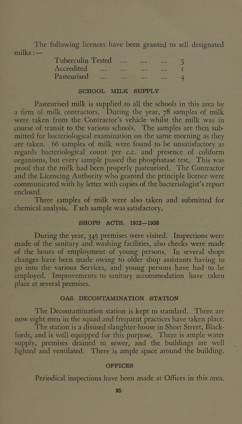 The following licences have been granted to sell designated milks : — Tuberculin Tested 3 Accredited 1 Pasteurised -j SCHOOL MILK SUPPLY Pasteurised milk is supplied to all the schools in this area by a firm of milk contractors. During the year, 78 samples of milk were taken from the Contractor’s vehicle whilst the milk was in course of transit to the various schools. The samples are then sub- mitted for bacteriological examination on the same morning as they are taken. 66 samples of milk were found to be unsatisfactory as regards bacteriological count per c.c. and presence of coliform organisms, but every sample passed the phosphatase test. This was proof that the milk had been properly pasteurised. The Contractor and the Licencing Authority who granted the principle licence were communicated with by letter with copies of the bacteriologist’s report enclosed. Three samples of milk were also taken and submitted for chemical analysis. F ach sample was satisfactory. SHOPS ACTS, 1912—1938 During the year, 345 premises were visited. Inspections were made of the sanitary and washing facilities, also checks were made of the hours of employment of young persons. In several shops changes have been made owing to older shop assistants having to go into the various Services, and young persons have had to be employed. Improvements to sanitary accommodation have taken place at several premises. GAS DECONTAMINATION STATION The Decontamination station is kept to standard. There arc now eight men in the squad and frequent practices have taken place. The station is a disused slaughter-house in Short Street, Black- fords, and is well equipped for this purpose. There is ample water supply, premises drained to sewer, and the buildings are well lighted and ventilated. There is ample space around the building. OFFICES Periodical inspections have been made at Offices in this area.