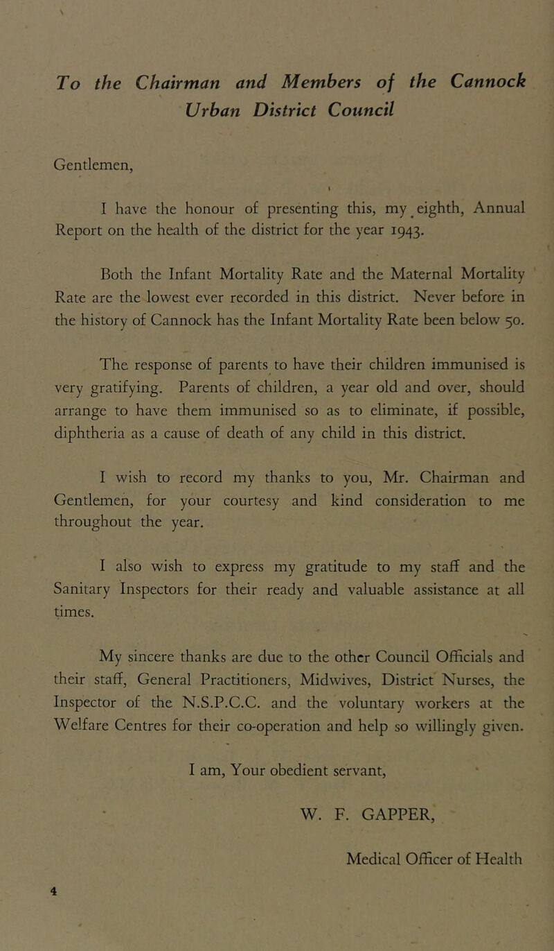 \ To the Chairman and Members of the Cannock Urban District Council Gentlemen, I I have the honour of presenting this, my eighth, Annual Report on the health of the district for the year 1943. Both the Infant Mortality Rate and the Maternal Mortality Rate are the lowest ever recorded in this district. Never before in the history of Cannock has the Infant Mortality Rate been below 50. The response of parents to have their children immunised is very gratifying. Parents of children, a year old and over, should arrange to have them immunised so as to eliminate, if possible, diphtheria as a cause of death of any child in this district. I wish to record my thanks to you, Mr. Chairman and Gentlemen, for your courtesy and kind consideration to me throughout the year. I also wish to express my gratitude to my staff and the Sanitary Inspectors for their ready and valuable assistance at all times. My sincere thanks are due to the other Council Officials and their staff, General Practitioners, Midwives, District Nurses, the Inspector of the N.S.P.C.C. and the voluntary workers at the Welfare Centres for their co-operation and help so willingly given. I am. Your obedient servant, W. F. CAPPER, Medical Officer of Health