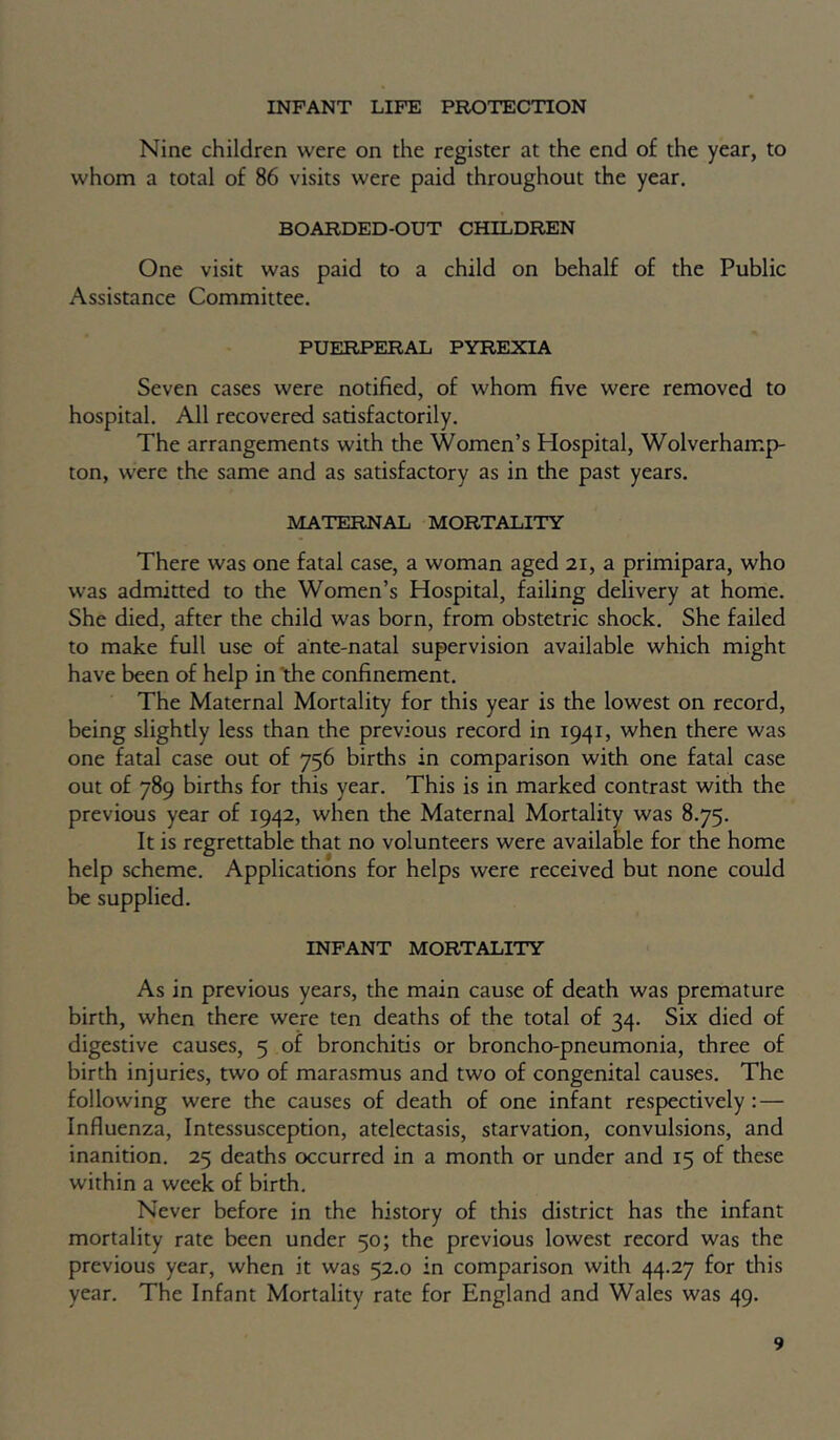 INFANT LIFE PROTECTION Nine children were on the register at the end of the year, to whom a total of 86 visits were paid throughout the year. BOARDED-OUT CHILDREN One visit was paid to a child on behalf of the Public Assistance Committee. PUERPERAL PYREXIA Seven cases were notified, of whom five were removed to hospital. All recovered satisfactorily. The arrangements with the Women’s Hospital, Wolverhamp- ton, were the same and as satisfactory as in the past years. MATERNAL MORTALITY There was one fatal case, a woman aged 21, a primipara, who was admitted to the Women’s Hospital, failing delivery at home. She died, after the child was born, from obstetric shock. She failed to make full use of ante-natal supervision available which might have been of help in the confinement. The Maternal Mortality for this year is the lowest on record, being slightly less than the previous record in 1941, when there was one fatal case out of 756 births in comparison with one fatal case out of 789 births for this year. This is in marked contrast with the previous year of 1942, when the Maternal Mortality was 8.75. It is regrettable that no volunteers were available for the home help scheme. Applications for helps were received but none could be supplied. INFANT MORTALITY As in previous years, the main cause of death was premature birth, when there were ten deaths of the total of 34. Six died of digestive causes, 5 of bronchitis or broncho-pneumonia, three of birth injuries, two of marasmus and two of congenital causes. The following were the causes of death of one infant respectively: — Influenza, Intessusception, atelectasis, starvation, convulsions, and inanition. 25 deaths occurred in a month or under and 15 of these within a week of birth. Never before in the history of this district has the infant mortality rate been under 50; the previous lowest record was the previous year, when it was 52.0 in comparison with 44.27 for this year. The Infant Mortality rate for England and Wales was 49.