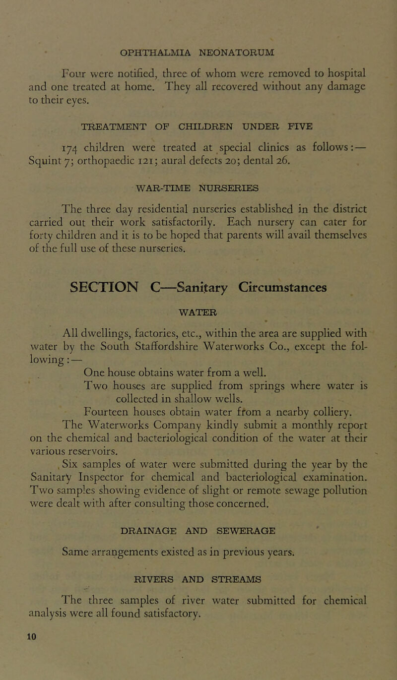 OPHTHALMIA NEONATORUM Four were notified, three of whom were removed to hospital and one treated at home. They all recovered without any damage to their eyes. TREATMENT OF CHILDREN UNDER FIVE 174 children were treated at special clinics as follows: — Squint 7; orthopaedic 121; aural defects 20; dental 26. WAR-TIME NURSERIES The three day residential nurseries established in the district carried out their work satisfactorily. Each nursery can cater for forty children and it is to be hoped that parents will avail themselves of the full use of these nurseries. SECTION C—Sanitary Circumstances WATER All dwellings, factories, etc., within the area are supplied with water by the South Staffordshire Waterworks Co., except the fol- One house obtains water from a well. Two houses are supplied from springs where water is collected in shallow wells. Fourteen houses obtain water from a nearby colliery. The Waterworks Company kindly submit a monthly report on the chemical and bacteriological condition of the w'ater at their various reservoirs. , Six samples of water were submitted during the year by the Sanitary Inspector for chemical and bacteriological examination. Two samples showing evidence of slight or remote sewage pollution were dealt with after consulting those concerned. DRAINAGE AND SEWERAGE Same arrangements existed as in previous years. RIVERS AND STREAMS The three samples of river water submitted for chemical analysis were all found satisfactory.