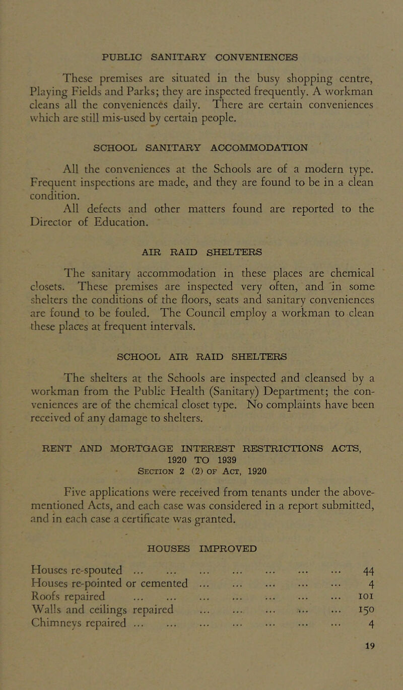 PUBLIC SANITARY CONVENIENCES These premises are situated in the busy shopping centre, Playing Fields and Parks; they are inspected frequently. A workman cleans all the conveniences daily. There are certain conveniences which are still mis-used by certain people. SCHOOL SANITARY ACCOMMODATION All the conveniences at the Schools are of a modern type. Frequent inspections are made, and they are found to be in a clean condition. All defects and other matters found are reported to the Director of Education. AIR RAID SHELTERS The sanitary accommodation in these places are chemical closets. These premises are inspected very often, and 'in some shelters the conditions of the floors, seats and sanitary conveniences are found to be fouled. The Council employ a workman to clean these places at frequent intervals. SCHOOL AIR RAID SHELTERS The shelters at the Schools are inspected and cleansed by a workman from the Public Health (Sanitary) Department; the con- veniences are of the chemical closet type. No complaints have been received of any damage to shelters. RENT AND MORTGAGE INTEREST RESTRICTIONS ACTS, 1920 TO 1939 Section 2 (2) of Act, 1920 Five applications were received from tenants under the above- mentioned Acts, and each case was considered in a report submitted, and in each case a certificate was granted. HOUSES IMPROVED Houses re-spouted 44 Houses re-pointed or cemented 4 Roofs repaired loi Walls and ceilings repaired 150 Chimneys repaired 4