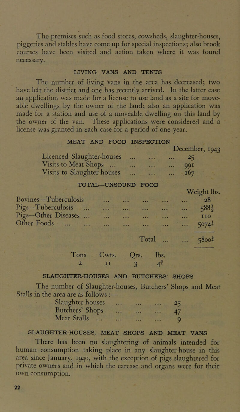 The premises such as food stores, cowsheds, slaughter-houses, piggeries and stables have come up for special inspections; also brook courses have been visited and action taken where it was found necessary. LIVING VANS AND TENTS The number of living Vans in the area has decreased; two have left the district and one has recently arrived. In the latter case an application was made for a license to use land as a site for move- able dwellings by the owner of the land; also an application was made for a station and use of a moveable dwelling on this land by the owner of the van. These applications were considered and a license was granted in each case for a period of one year. MEAT AND POOD INSPECTION Licenced Slaughter-houses Visits to Meat Shops Visits to Slaughter-houses December, 1943 25 • 991 167 TOTAL—UNSOUND FOOD Bovines—Tuberculosis Pigs—^Tuberculosis Pigs—Other Diseases Other Foods Weight lbs. 28 ... 5881 no ... 5074^ Total 5800? Tons Cwts. Qrs. lbs. 2 II 3 # SLAUGHTER-HOUSES AND BUTCHERS’ SHOPS The number of Slaughter-houses, Butchers’ Shops and Meat Stalls in the area are as follows : — Slaughter-houses 25 Butchers’ Shops 47 Meat Stalls 9 SLAUGHTER-HOUSES, MEAT SHOPS AND MEAT VANS There has been no slaughtering of animals intended for human consumption taking place in any slaughter-house in this area since January, 1940, with the exception of pigs slaughtered for private owners and in which the carcase and organs were for their own consumption.