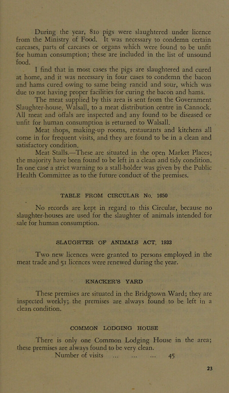 During the year, 8io pigs were slaughtered under licence from the Ministry of Food. It was necessary to condemn certain carcases, parts of carcases or organs which were found to be unfit for human consumption; these are included in the list of unsound food. I find that in most cases the pigs are slaughtered and cured at home, and it was necessary in four cases to condemn the bacon and hams cured owing to same being rancid and sour, which was due to not having proper facilities for curing the bacon and hams. The meat supplied by this area is sent from the Government Slaughter-house, Walsall, to a meat distribution centre in Cannock. All meat and offals are inspected and any found to be diseased or unfit for human consumption is returned to Walsall. Meat shops, making-up rooms, restaurants and kitchens all come in for frequent visits, and they are found to be in a clean and satisfactory condition. Meat Stalls.—These are situated in the open Market Places; the majority have been found to be left in a clean and tidy condition. In one case a strict warning to a stall-holder was given by the Public Health Committee as to the future conduct of the premises. TABLE FROM CIRCULAR No. 1650 No records are kept in regard to this Circular, because no slaughter-houses are used for the slaughter of animals intended for sale for human consumption. SLAUGHTER OP ANIMALS ACT, 1933 Two new licences were granted to persons employed in the meat trade and 51 licences were renewed during the year. KNACKER’S YARD These premises are situated in the Bridgtown Ward; they are inspected weekly; the premises are always found to be left in a clean condition. COMMON LODGING HOUSE There is only one Common Lodging House in the area; these premises are always found to be very clean. Number of visits 45