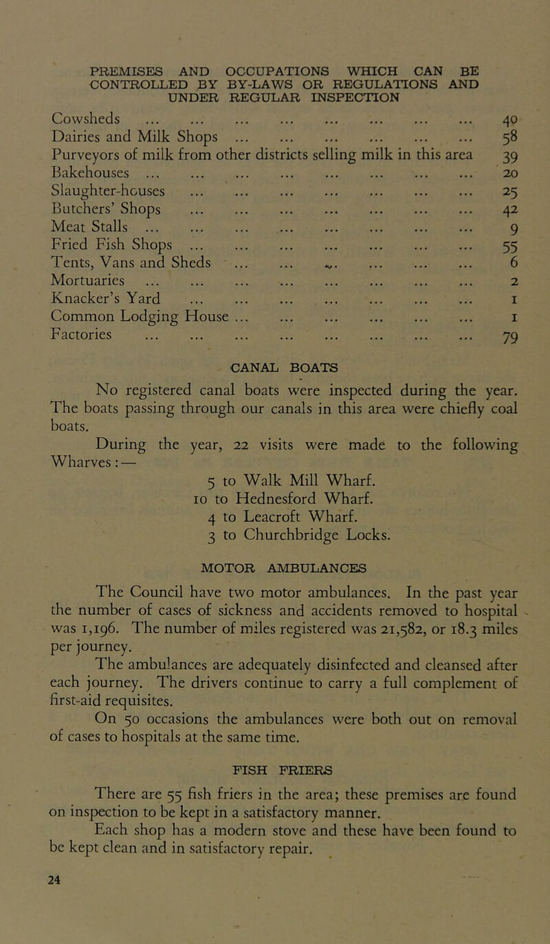 PREMISES AND OCCUPATIONS WHICH CAN BE CONTROLLED BY BY-LAWS OR REGULATIONS AND UNDER REGULAR INSPECTION Cowsheds Dairies and Milk Shops Purveyors of milk from other districts selling milk in this area Bakehouses ... Slaughter-houses Butchers’ Shops Meat Stalls Fried Fish Shops Tents, Vans and Sheds Mortuaries Knacker’s Yard ... ... ... Common Lodging House Factories 40 58 39 20 25 42 9 55 6 2 79 CANAL BOATS No registered canal boats were inspected during the year. The boats passing through our canals in this area were chiefly coal boats. During the year, 22 visits were made to the following Wharves; — 5 to Walk Mill Wharf. 10 to Hednesford Wharf. 4 to Leacroft Wharf. 3 to Churchbridge Locks. MOTOR AMBULANCES The Council have two motor ambulances. In the past year the number of cases of sickness and accidents removed to hospital •. was 1,196. The number of miles registered was 21,582, or 18.3 miles per journey. The ambulances are adequately disinfected and cleansed after each journey. The drivers continue to carry a full complement of first-aid requisites. On 50 occasions the ambulances were both out on removal of cases to hospitals at the same time. FISH FRIERS There are 55 fish friers in the area; these premises are found on inspection to be kept in a satisfactory manner. Each shop has a modern stove and these have been found to be kept clean and in satisfactory repair.