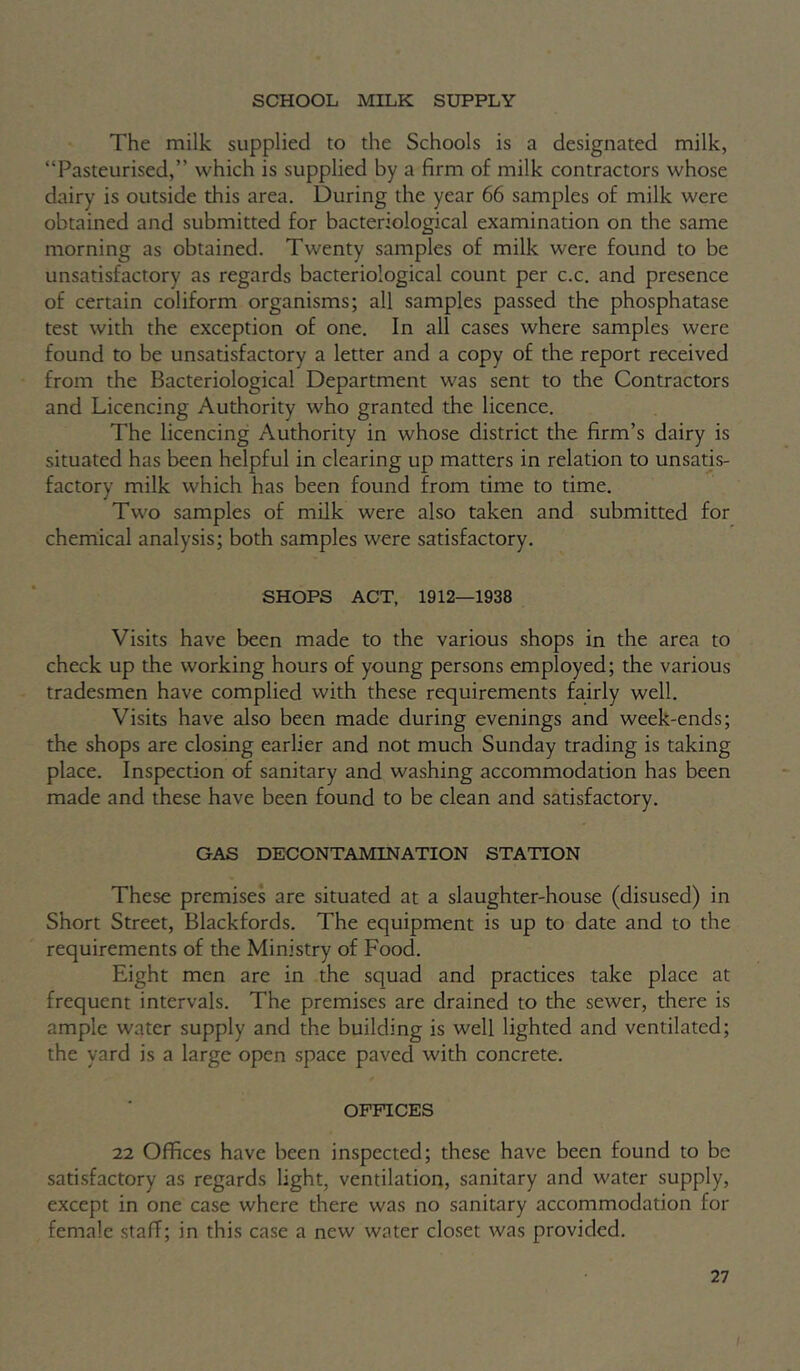 SCHOOL MILK SUPPLY The milk supplied to the Schools is a designated milk, “Pasteurised,” which is supplied by a firm of milk contractors whose dairy is outside this area. During the year 66 samples of milk were obtained and submitted for bacteriological examination on the same morning as obtained. Twenty samples of milk were found to be unsatisfactory as regards bacteriological count per c.c. and presence of certain coliform organisms; all samples passed the phosphatase test with the exception of one. In all cases where samples were found to be unsatisfactory a letter and a copy of the report received from the Bacteriological Department was sent to the Contractors and Licencing Authority who granted the licence. The licencing Authority in whose district the firm’s dairy is situated has been helpful in clearing up matters in relation to unsatis- factory milk which has been found from time to time. Two samples of milk were also taken and submitted for chemical analysis; both samples were satisfactory. SHOPS ACT, 1912—1938 Visits have been made to the various shops in the area to check up the working hours of young persons employed; the various tradesmen have complied with these requirements fairly well. Visits have also been made during evenings and week-ends; the shops are closing earlier and not much Sunday trading is taking place. Inspection of sanitary and washing accommodation has been made and these have been found to be clean and satisfactory. GAS DECONTAMINATION STATION These premises are situated at a slaughter-house (disused) in Short Street, Blackfords. The equipment is up to date and to the requirements of the Ministry of Food. Eight men are in the squad and practices take place at frequent intervals. The premises are drained to the sewer, there is ample water supply and the building is well lighted and ventilated; the yard is a large open space paved with concrete. OFFICES 22 Offices have been inspected; these have been found to be satisfactory as regards light, ventilation, sanitary and water supply, except in one case where there was no sanitary accommodation for female staff; in this case a new water closet was provided.