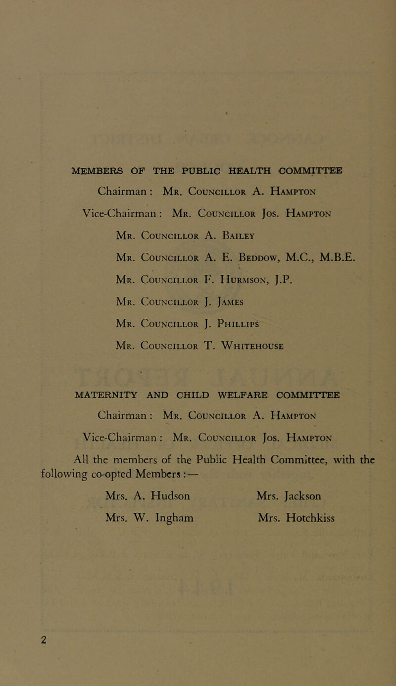 MEMBERS OF THE PUBLIC HEALTH COMMITTEE Chairman : Mr. Councillor A. Hampton Vice-Chairman : Mr. Councillor Jos. Hampton Mr. Councillor A. Bailey Mr. Councillor A. E. Beddow, M.C., M.B.E. Mr. Councillor F. Hurmson, J.P. Mr. Councillor J. James Mr. Councillor J. Phillips Mr. Councillor T. Whitehouse MATERNITY AND CHILD WELFARE COMMITTEE Chairman: Mr. Councillor A. Hampton Vice-Chairman : Mr. Councillor Jos. Hampton All the members of the Public Health Committee, with the following co-opted Members : — Mrs. A. Hudson Mrs. Jackson Mrs. W. Ingham Mrs. Hotchkiss