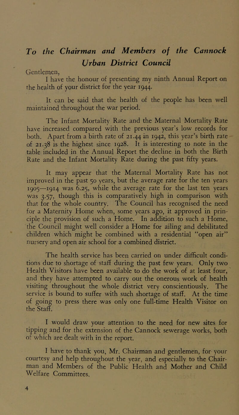 To the Chairman and Members of the Cannock Urban District Council Gentlemen, I have the honour of presenting my ninth Annual Report on the health of your district for the year 1944. It can be said that the health of the people has been well maintained throughout the war period. The Infant Mortality Rate and the Maternal Mortality Rate have increased compared with the previous year’s low records for both. Apart from a birth rate of 21.44 in I94I 2> this year’s birth rate of 21.38 is the highest since 1928. It is interesting to note in the table included in the Annual Report the decline in both the Birth Rate and the Infant Mortality Rate during the past fifty years. It may appear that the Maternal Mortality Rate has not improved in the past 50 years, but the average rate for the ten years 1905—1914 was 6.25, while the average rate for the last ten years was 3.57, though this is comparatively high in comparison with that for the whole country. The Council has recognised the need for a Maternity Home when, some years ago, it approved in prin- ciple the provision of such a Home. In addition to such a Home, the Council might well consider a Home for ailing and debilitated children which might be combined with a residential “open air” nursery and open air school for a combined district. The health service has been carried on under difficult condi- tions due to shortage of staff during the past few years. Only two Health Visitors have been available to do the work of at least four, and they have attempted to carry out the onerous work of health visiting throughout the whole district very conscientiously. The service is bound to suffer with such shortage of staff. At the time of going to press there was only one full-time Health Visitor on the Staff. I would draw your attention to the need for new sites for tipping and for the extension of the Cannock sewerage works, both of which are dealt with in the report. I have to thank you, Mr. Chairman and gentlemen, for your courtesy and help throughout the year, and especially to the Chair- man and Members of the Public Health and Mother and Child Welfare Committees.