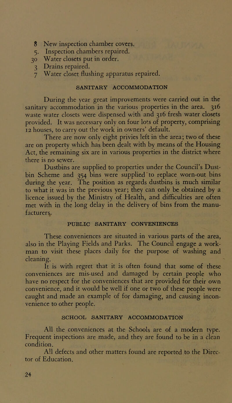 8 New inspection chamber covers. 5. Inspection chambers repaired. 30 Water closets put in order. 3 Drains repaired. 7 Water closet flushing apparatus repaired. SANITARY ACCOMMODATION During the year great improvements were carried out in the sanitary accommodation in the various properties in the area. 316 waste water closets were dispensed with and 316 fresh water closets provided. It was necessary only on four lots of property, comprising 12 houses, to carry out the work in owners’ default. There are now only eight privies left in the area; two of these are on property which has been dealt with by means of the Housing Act, the remaining six are in various properties in the district where there is no sewer. Dustbins are supplied to properties under the Council’s Dust- bin Scheme and 354 bins were supplied to replace worn-out bins during the year. The position as regards dustbins is much similar to what it was in the previous year; they can only be obtained by a licence issued by the Ministry of Health, and difficulties are often met with in the long delay in the delivery of bins from the manu- facturers. PUBLIC SANITARY CONVENIENCES These conveniences are situated in various parts of the area, also in the Playing Fields and Parks. The Council engage a work- man to visit these places daily for the purpose of washing and cleaning. It is with regret that it is often found that some of these conveniences are mis-used and damaged by certain people who have no respect for the conveniences that are provided for their own convenience, and it would be well if one or two of these people were caught and made an example of for damaging, and causing incon- venience to other people. SCHOOL SANITARY ACCOMMODATION All the conveniences at the Schools are of a modern type. Frequent inspections are made, and they are found to be in a clean condition. All defects and other matters found are reported to the Direc- tor of Education.