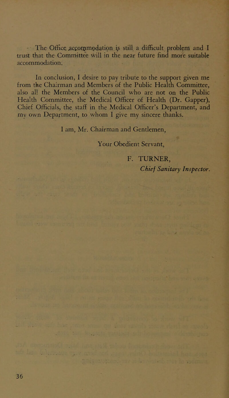 The Office .acconjmoclation i,s still a difficult problem and I trust that the Committee will in the near future find more suitable accommodation. In conclusion, I desire to pay tribute to the support given me from the Chairman and Members of the Public Health Committee, also all the Members of the Council who are not on the Public Health Committee, the Medical Officer of Health (Dr. Gapper), Chief Officials, the staff in the Medical Officer’s Department, and my own Department, to whom I give my sincere thanks. I am, Mr. Chairman and Gentlemen, Your Obedient Servant, F. TURNER, Chief Sanitary Inspector.
