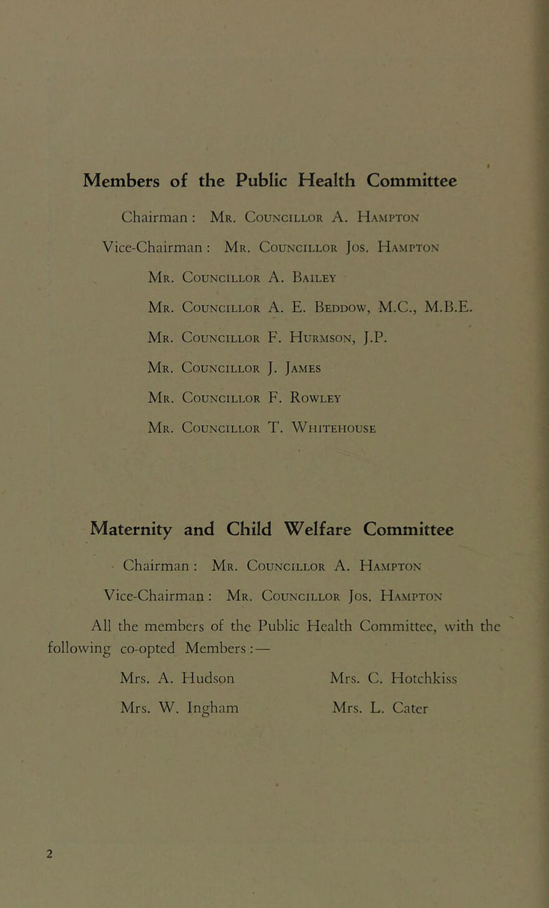 Members of the Public Health Committee Chairman : Mr. Councillor A. Hampton Vice-Chairman : Mr. Councillor Jos. Hampton Mr. Councillor A. Bailey Mr. Councillor A. E. Beddow, M.C., M.B.E. Mr. Councillor F. Hurmson, J.P. Mr. Councillor J. James Mr. Councillor F. Rowley Mr. Councillor T. Whitehouse Maternity and Child Welfare Committee Chairman : Mr. Councillor A. Hampton Vice-Chairman : Mr. Councillor Jos. H.ampton All the members of the Public Health Committee, with the following co-opted Members: — Mrs. A. Hudson Mrs. C. Hotchkiss Mrs. W. Ingham Mrs. L. Cater