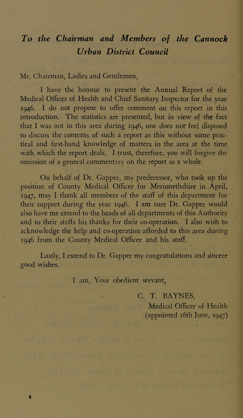 To the Chairman and Members of the Cannock Urban District Council Mr. Chairman, Ladies and Gendemen, I have the honour to present the Annual Report of the Medical Officer of Health and Chief Sanitary Inspector for the year 1946. I do not propose to offer comment on this report in this introduction. The statistics are presented, but in view of the fact that I was not in this area during 1946, one does nor feel disposed to discuss the contents of such a report as this without some prac- tical and first-hand knowledge of matters in the area at the time with which the report deals. I trust, therefore, you will forgive the omission of a general commentary on the report as a whole. On behalf of Dr. Gapper, my predecessor, who took up the position of County Medical Officer for Merionethshire in April, 1947, may I thank all members of the staff of this department for their support during the year 1946. I am sure Dr. Gapper would also have me extend to the heads of all departments of this Authority and to their staffs his thanks for their co-operation. I also wish to acknowledge the help and co-operation afforded to this area during 1946 from the County Medical Officer and his staff. Lastly, I extend to Dr. Gapper my congratulations and sincere good wishes. I am. Your obedient servant, C. T. BAYNES, Medical Officer of Health (appointed i6th June, 1947)