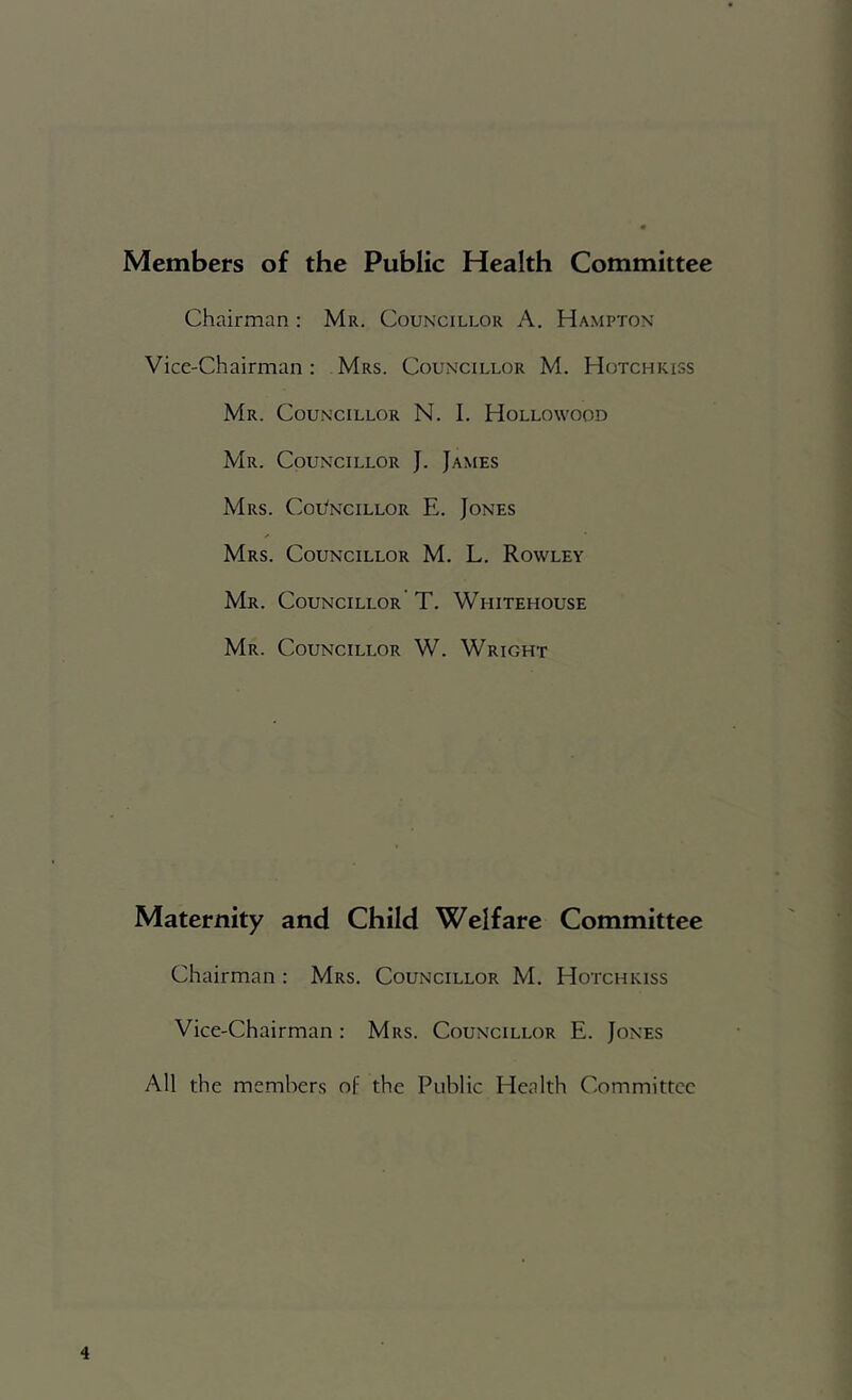 1 Members of the Public Health Committee Chairman ; Mr. Councillor A. Ha.mpton Vice-Chairman : Mrs. Councillor M. Hotchkiss Mr. Councillor N. I. Hollowood Mr. Councillor J. James Mrs. Cou'ncillor E. Jones Mrs. Councillor M. L. Rowley Mr. Councillor T. Whitehouse Mr. Councillor W. Wright Maternity and Child Welfare Committee Chairman : Mrs. Councillor M. Hotchkiss Vice-Chairman : Mrs. Councillor E. Jones All the members of the Public Health Committee