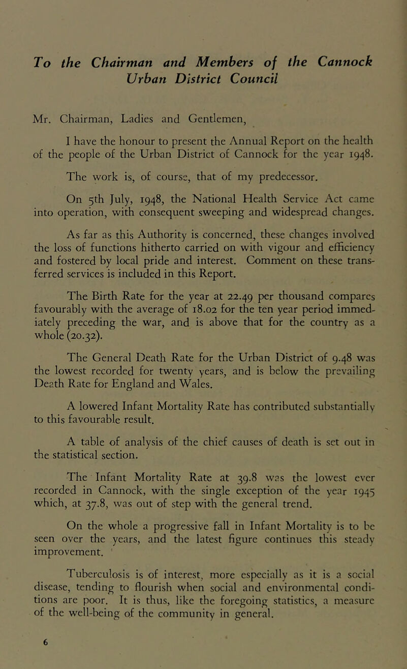 To the Chairman and Members of the Cannock Urban District Council Mr. Chairman, Ladies and Gendemen, I have the honour to present the Annual Report on the health of the people of the Urban District of Cannock for the year 1948. The work is, of course, that of my predecessor. On 5th July, 1948, the National Health Service Act came into operation, with consequent sweeping and widespread changes. As far as this Authority is concerned, these changes involved the loss of functions hitherto carried on with vigour and efficiency and fostered by local pride and interest. Comment on these trans- ferred services is included in this Report. The Birth Rate for the year at 22.49 thousand compares favourably with the average of 18.02 for the ten year period immed- iately preceding the war, and is above that for the country as a whole (20.32). The General Death Rate for the Urban District of 9.48 was the lowest recorded for twenty years, and is below the prevailing Death Rate for England and Wales. A lowered Infant Mortality Rate has contributed substantially to this favourable result. A table of analysis of the chief causes of death is set out in the statistical section. The Infant Mortality Rate at 39.8 was the lowest ever recorded in Cannock, with the single exception of the year 1945 which, at 37.8, was out of step with the general trend. On the whole a progressive fall in Infant Mortality is to be seen over the years, and the latest figure continues this steady improvement. Tuberculosis is of interest, more especially as it is a social disease, tending to flourish when social and environmental condi- tions are poor. It is thus, like the foregoing statistics, a measure of the well-being of the community in general.