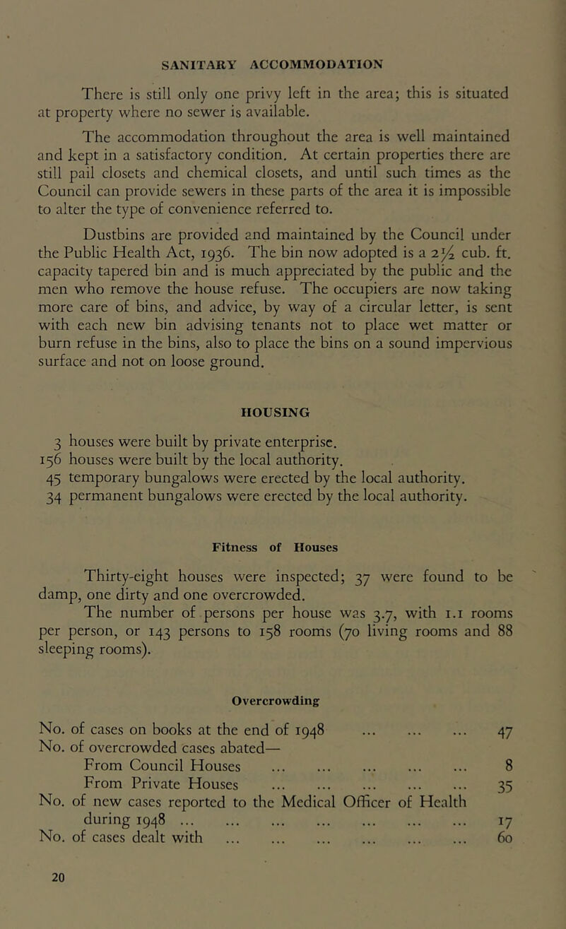 SANITARY ACCOMMODATION There is still only one privy left in the area; this is situated at property where no sewer is available. The accommodation throughout the area is well maintained and kept in a satisfactory condition. At certain properties there are still pail closets and chemical closets, and until such times as the Council can provide sewers in these parts of the area it is impossible to alter the type of convenience referred to. Dustbins are provided and maintained by the Council under the Public Health Act, 1936. The bin now adopted is a 2^ cub. ft. capacity tapered bin and is much appreciated by the public and the men who remove the house refuse. The occupiers are now taking more care of bins, and advice, by way of a circular letter, is sent with each new bin advising tenants not to place wet matter or burn refuse in the bins, also to place the bins on a sound impervious surface and not on loose ground. HOUSING 3 houses were built by private enterprise. 156 houses were built by the local authority. 45 temporary bungalows were erected by the local authority. 34 permanent bungalows were erected by the local authority. Fitness of Houses Thirty-eight houses were inspected; 37 were found to be damp, one dirty and one overcrowded. The number of persons per house was 3.7, with i.i rooms per person, or 143 persons to 158 rooms (70 living rooms and 88 sleeping rooms). Overcrowding No. of cases on books at the end of 1948 47 No. of overcrowded cases abated— From Council Houses 8 From Private Houses 35 No. of new cases reported to the Medical Officer of Health during 1948 17 No. of cases dealt with 60
