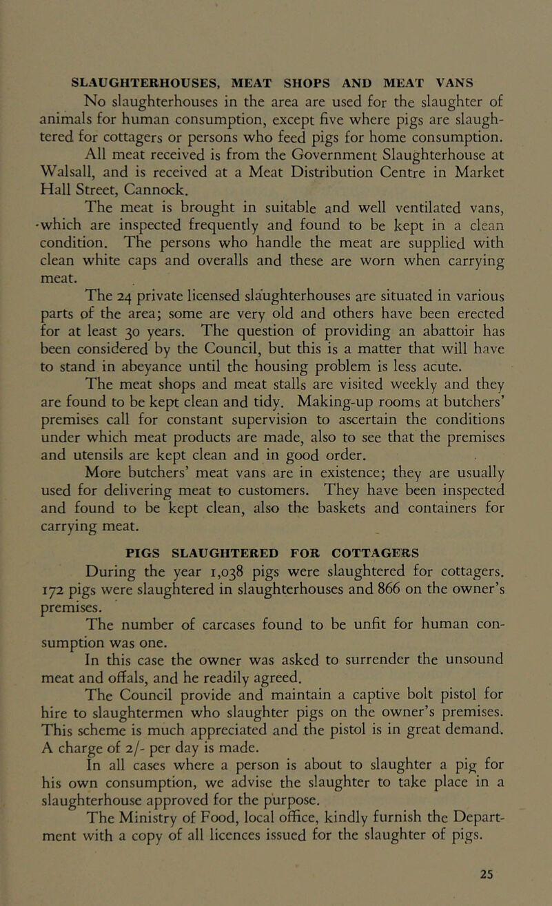 SLAUGHTERHOUSES, MEAT SHOPS AND MEAT VANS No slaughterhouses in the area are used for the slaughter of animals for human consumption, except five where pigs are slaugh- tered for cottagers or persons who feed pigs for home consumption. All meat received is from the Government Slaughterhouse at Walsall, and is received at a Meat Distribution Centre in Market Hall Street, Cannock. The meat is brought in suitable and well ventilated vans, •which are inspected frequently and found to be kept in a clean condition. The persons who handle the meat are supplied with clean white caps and overalls and these are worn when carrying meat. The 24 private licensed slaughterhouses are situated in various parts of the area; some are very old and others have been erected for at least 30 years. The question of providing an abattoir has been considered by the Council, but this is a matter that will have to stand in abeyance until the housing problem is less acute. The meat shops and meat stalls are visited weekly and they are found to be kept clean and tidy. Making-up rooms at butchers’ premises call for constant supervision to ascertain the conditions under which meat products are made, also to see that the premises and utensils are kept clean and in good order. More butchers’ meat vans are in existence; they are usually used for delivering meat to customers. They have been inspected and found to be kept clean, also the baskets and containers for carrying meat. PIGS SLAUGHTERED FOR COTTAGERS During the year 1,038 pigs were slaughtered for cottagers. 172 pigs were slaughtered in slaughterhouses and 866 on the owner’s premises. The number of carcases found to be unfit for human con- sumption was one. In this case the owner was asked to surrender the unsound meat and offals, and he readily agreed. The Council provide and maintain a captive bolt pistol for hire to slaughtermen who slaughter pigs on the owner’s premises. This scheme is much appreciated and the pistol is in great demand. A charge of 2/- per day is made. In all cases where a person is about to slaughter a pig for his own consumption, we advise the slaughter to take place in a slaughterhouse approved for the purpose. The Ministry of Food, local office, kindly furnish the Depart- ment with a copy of all licences issued for the slaughter of pigs.