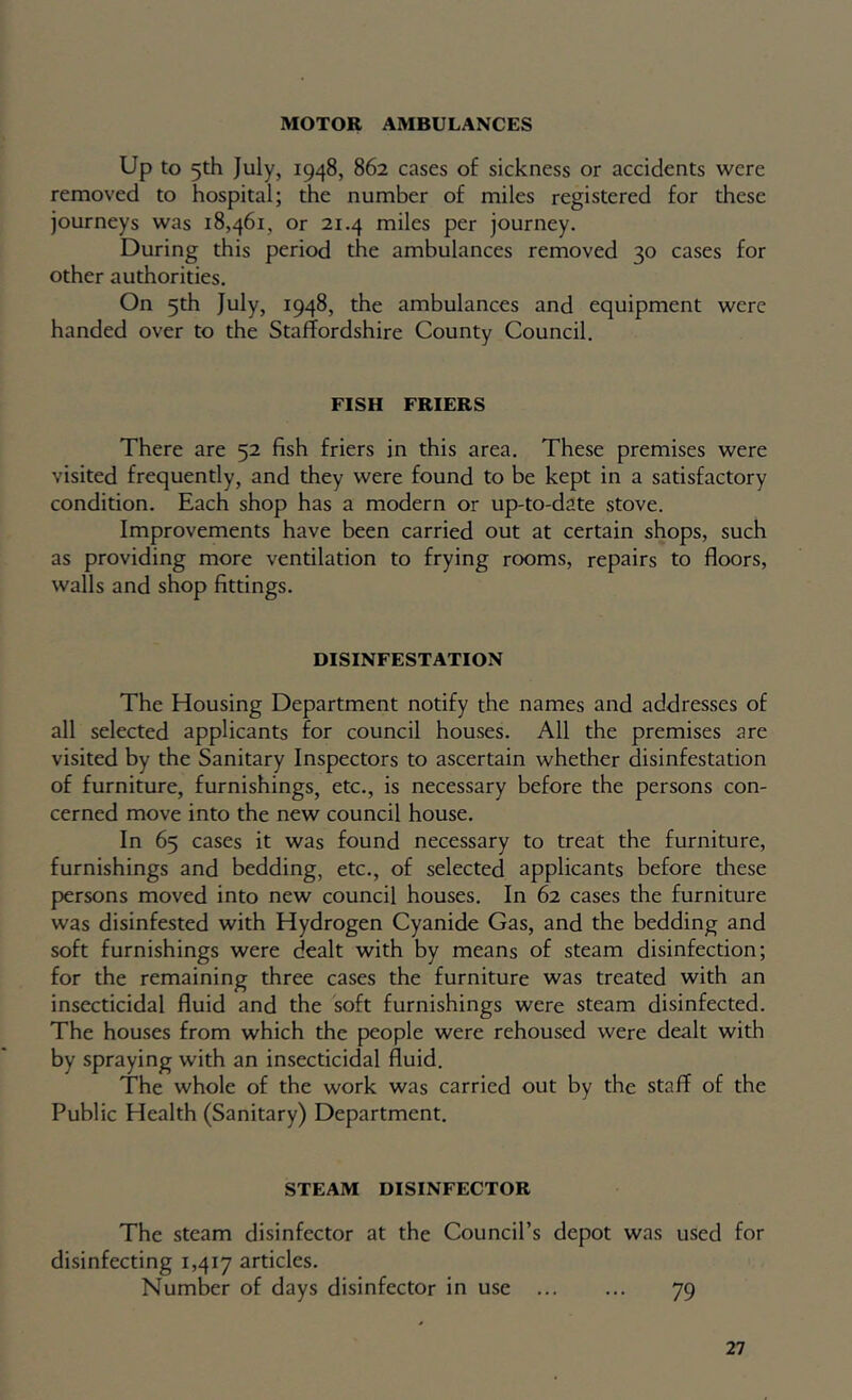 MOTOR AMBULANCES Up to 5th July, 1948, 862 cases of sickness or accidents were removed to hospital; the number of miles registered for these journeys was 18,461, or 21.4 miles per journey. During this period the ambulances removed 30 cases for other authorities. On 5th July, 1948, the ambulances and equipment were handed over to the Staffordshire County Council. FISH FRIERS There are 52 fish friers in this area. These premises were visited frequently, and they were found to be kept in a satisfactory condition. Each shop has a modern or up-to-date stove. Improvements have been carried out at certain shops, such as providing more ventilation to frying rooms, repairs to floors, walls and shop fittings. DISINFESTATION The Housing Department notify the names and addresses of all selected applicants for council houses. All the premises are visited by the Sanitary Inspectors to ascertain whether disinfestation of furniture, furnishings, etc., is necessary before the persons con- cerned move into the new council house. In 65 cases it was found necessary to treat the furniture, furnishings and bedding, etc., of selected applicants before these persons moved into new council houses. In 62 cases the furniture was disinfested with Hydrogen Cyanide Gas, and the bedding and soft furnishings were dealt with by means of steam disinfection; for the remaining three cases the furniture was treated with an insecticidal fluid and the soft furnishings were steam disinfected. The houses from which the people were rehoused were dealt with by spraying with an insecticidal fluid. The whole of the work was carried out by the staff of the Public Health (Sanitary) Department. STEAM DISINFECTOR The steam disinfector at the Council’s depot was used for disinfecting 1,417 articles. Number of days disinfector in use 79