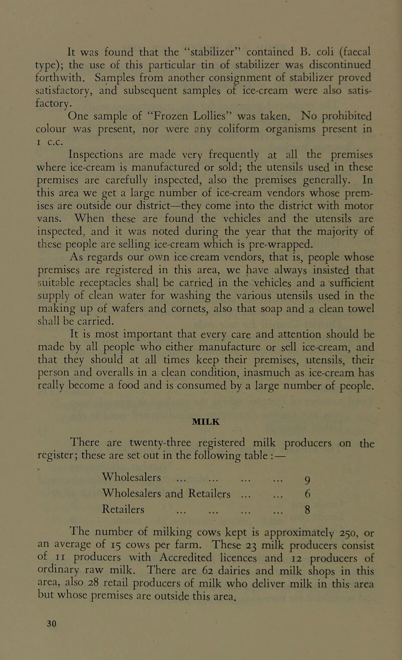 It was found that the “stabilizer” contained B. coli (faecal type); the use of this particular tin of stabilizer was discontinued forthwith. Samples from another consignment of stabilizer proved satisfactory, and subsequent samples of ice-cream were also satis- One sample of “Frozen Lollies” was taken. No prohibited colour was present, nor were any coliform organisms present in I c.c. Inspections are made very frequently at all the premises where ice-cream is manufactured or sold; the utensils used in these premises are carefully inspected, also the premises generally. In this area we get a large number of ice-cream vendors whose prem- ises are outside our district—they come into the district with motor vans. When these are found the vehicles and the utensils are inspected, and it was noted during the year that the majority of these people are selling ice-cream which is pre-wrapped. As regards our own ice-cream vendors, that is, people whose premises are registered in this area, we have always insisted that suitable receptacles shall be carried in the vehicles and a sufficient supply of clean water for washing the various utensils used in the making up of wafers and cornets, also that soap and a clean towel shall be carried. It is most important that every care and attention should be made by all people who either manufacture or sell ice-cream, and that they should at all times keep their premises, utensils, their person and overalls in a clean condition, inasmuch as ice-cream has really become a food and is consumed by a large number of people. MILK There are twenty-three registered milk producers on the register; these are set out in the following table : — Wholesalers 9 Wholesalers and Retailers 6 Retailers 8 The number of milking cows kept is approximately 250, or an average of 15 cows per farm. These 23 milk producers consist of II producers with Accredited licences and 12 producers of ordinary raw milk. There are 62 dairies and milk shops in this area, also 28 retail producers of milk who deliver milk in this area but whose premises are outside this area.