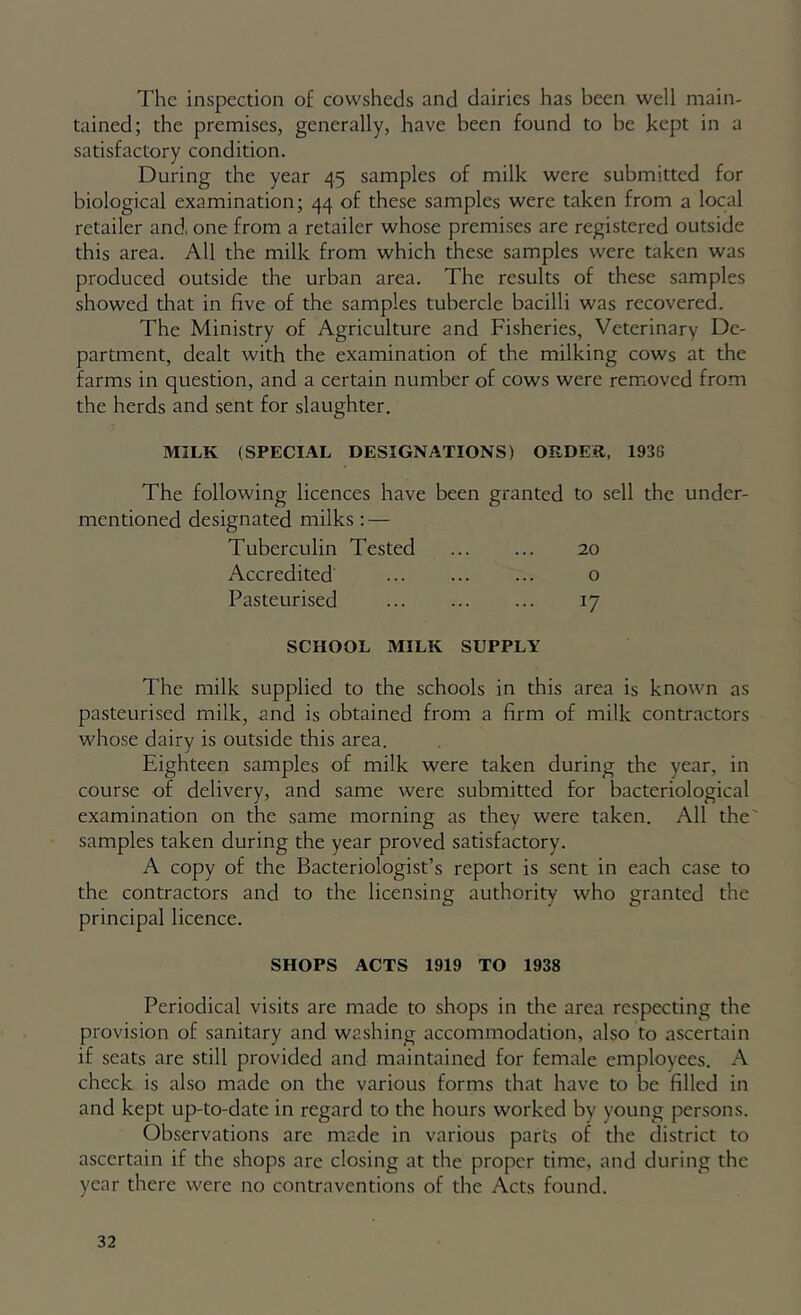 The inspection of cowsheds and dairies has been well main- tained; the premises, generally, have been found to be kept in a satisfactory condition. During the year 45 samples of milk were submitted for biological examination; 44 of these samples were taken from a local retailer and, one from a retailer whose premises are registered outside this area. All the milk from which these samples were taken was produced outside the urban area. The results of these samples showed that in five of the samples tubercle bacilli was recovered. The Ministry of Agriculture and Fisheries, Veterinary De- partment, dealt with the examination of the milking cows at the farms in question, and a certain number of cows were removed from the herds and sent for slaughter. MILK (SPECIAL DESIGNATIONS) ORDER, 193G The following licences have been granted to sell the under- mentioned designated milks; — Tuberculin Tested 20 Accredited o Pasteurised 17 SCHOOL MILK SUPPLY The milk supplied to the schools in this area is known as pasteurised milk, and is obtained from a firm of milk contractors whose dairy is outside this area. Eighteen samples of milk were taken during the year, in course of delivery, and same were submitted for bacteriological examination on the same morning as they were taken. All the' samples taken during the year proved satisfactory. A copy of the Bacteriologist’s report is sent in each case to the contractors and to the licensing authority who granted the principal licence. SHOPS ACTS 1919 TO 1938 Periodical visits are made to shops in the area respecting the provision of sanitary and washing accommodation, also to ascertain if seats are still provided and maintained for female employees. A check is also made on the various forms that have to be filled in and kept up-to-date in regard to the hours worked by young persons. Observations are made in various parts of the district to ascertain if the shops are closing at the proper time, and during the year there were no contraventions of the Acts found.