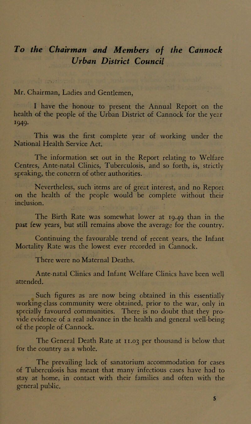 To the Chairman and Members of the Cannock Urban District Council Mr. Chairman, Ladies and Gentlemen, I have the honour to present the Annual Report on the health of the people of the Urban District of Cannock for the year 1949. This was the first complete year of working under the National Health Service Act. The information set out in the Report relating to Welfare Centres, Ante-natal Clinics, Tuberculosis, and so forth, is, strictly speaking, the concern of other authorities. Nevertheless, such items are of great interest, and no Report on the health of the people would be complete without their inclusion. The Birth Rate was somewhat lower at 19.49 the past few years, but still remains above the average for the country. Continuing the favourable trend of recent years, the Infant Mortality Rate was the lowest ever recorded in Cannock. There were no Maternal Deaths. Ante-natal Clinics and Infant Welfare Clinics have been well attended. Such figures as are now being obtained in this essentially working-class community were obtained, prior to the war, only in specially favoured communities. There is no doubt that they pro- vide evidence of a real advance in the health and general well-being of the people of Cannock. The General Death Rate at 11.03 per thousand is below that for the country as a whole. The prevailing lack of sanatorium accommodation for cases of Tuberculosis has meant that many infectious cases have had to stay at home, in contact with their families and often with the general public. s