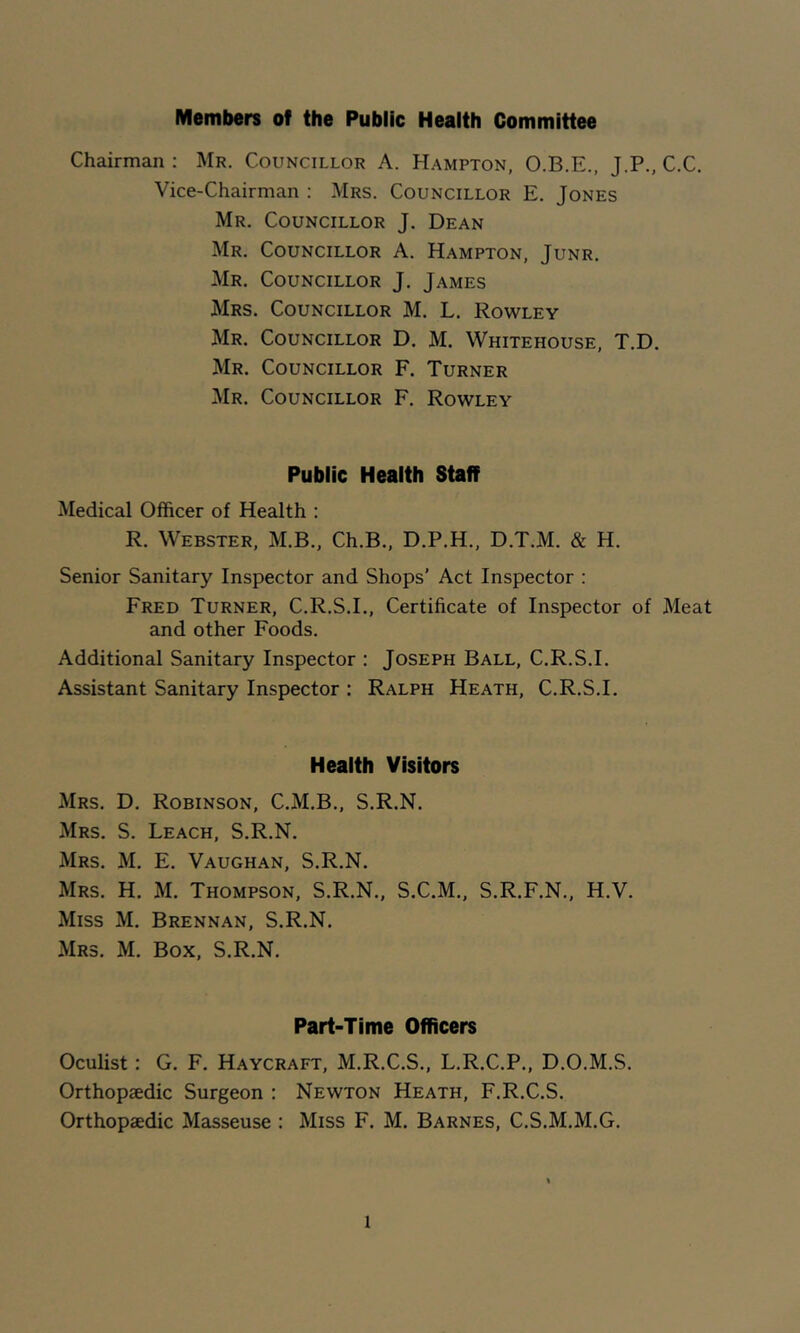Members of the Public Health Committee Chairman : Mr. Councillor A. Hampton, O.B.E., J.P., C.C, Vice-Chairman ; Mrs. Councillor E. Jones Mr. Councillor J. Dean Mr. Councillor A. Hampton, Junr. Mr. Councillor J. James Mrs. Councillor M. L. Rowley Mr. Councillor D. M. Whitehouse, T.D. Mr. Councillor F. Turner Mr. Councillor F. Rowley Public Health Staff Medical Officer of Health : R. Webster, M.B., Ch.B., D.P.H., D.T.M. & H. Senior Sanitary Inspector and Shops' Act Inspector : Fred Turner, C.R.S.I., Certificate of Inspector of Meat and other Foods. Additional Sanitary Inspector : Joseph Ball, C.R.S.I. Assistant Sanitary Inspector : Ralph Heath, C.R.S.I. Health Visitors Mrs. D. Robinson, C.M.B., S.R.N. Mrs. S. Leach, S.R.N. Mrs. M. E. Vaughan, S.R.N. Mrs. H. M. Thompson, S.R.N., S.C.M., S.R.F.N., H.V. Miss M. Brennan, S.R.N. Mrs. M. Box, S.R.N. Part-Time Officers Oculist: G. F. Haycraft, M.R.C.S., L.R.C.P., D.O.M.S. Orthopaedic Surgeon : Newton Heath, F.R.C.S. Orthopaedic Masseuse : Miss F. M. Barnes, C.S.M.M.G.
