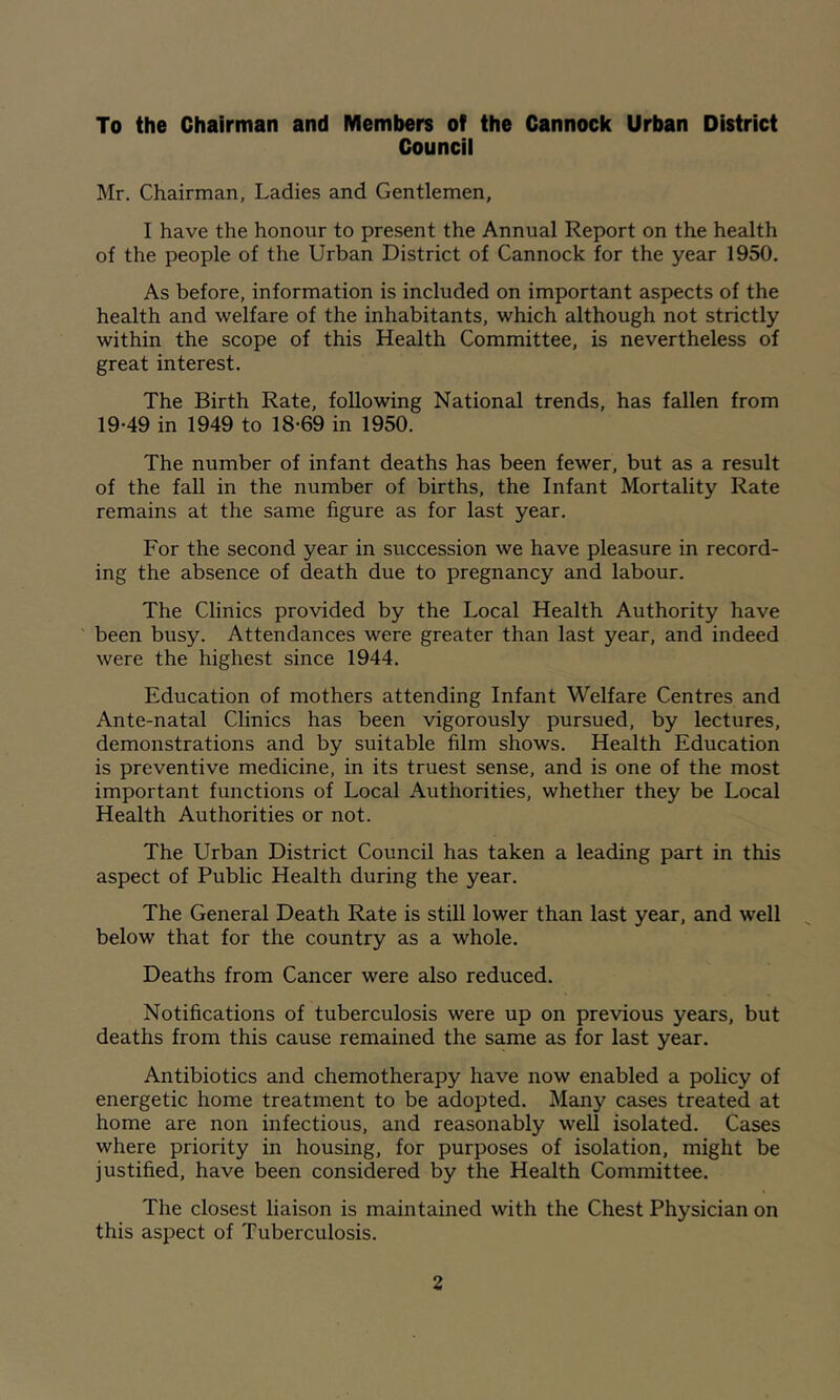 To the Chairman and Members of the Cannock Urban District Councii Mr. Chairman, Ladies and Gentlemen, I have the honour to present the Annual Report on the health of the people of the Urban District of Cannock for the year 1950. As before, information is included on important aspects of the health and welfare of the inhabitants, which although not strictly within the scope of this Health Committee, is nevertheless of great interest. The Birth Rate, following National trends, has fallen from 19-49 in 1949 to 18-69 in 1950. The number of infant deaths has been fewer, but as a result of the fall in the number of births, the Infant Mortality Rate remains at the same figure as for last year. For the second year in succession we have pleasure in record- ing the absence of death due to pregnancy and labour. The Clinics provided by the Local Health Authority have been busy. Attendances were greater than last year, and indeed were the highest since 1944. Education of mothers attending Infant Welfare Centres and Ante-natal Clinics has been vigorously pursued, by lectures, demonstrations and by suitable film shows. Health Education is preventive medicine, in its truest sense, and is one of the most important functions of Local Authorities, whether they be Local Health Authorities or not. The Urban District Council has taken a leading part in this aspect of Public Health during the year. The General Death Rate is still lower than last year, and well below that for the country as a whole. Deaths from Cancer were also reduced. Notifications of tuberculosis were up on previous years, but deaths from this cause remained the same as for last year. Antibiotics and chemotherapy have now enabled a policy of energetic home treatment to be adopted. Many cases treated at home are non infectious, and reasonably well isolated. Cases where priority in housing, for purposes of isolation, might be justified, have been considered by the Health Committee. The closest liaison is maintained with the Chest Physician on this aspect of Tuberculosis.
