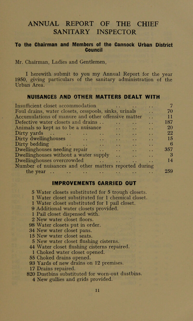 ANNUAL REPORT OF THE CHIEF SANITARY INSPECTOR To the Chairman and Members of the Cannock Urban District Council Mr. Chairman, Ladies and Gentlemen, I here\vith submit to you my Annual Report for the year 1950, giving particulars of the sanitary administration of the Urban Area. NUISANCES AND OTHER MATTERS DEALT WITH Insufficient closet accommodation .. .. .. 7 Foul drains, water closets, cesspools, sinks, urinals .. 70 Accumulations of manure and other offensive matter .. 11 Defective water closets and drains .. .. .. .. 187 Animals so kept as to be a nuisance .. .. .. 20 Dirty yards .. .. .. .. .. .. .. 22 Dirty dweUinghouses .. .. .. .. .. 15 Dirty bedding .. .. .. .. .. .. 6 DweUinghouses needing repair .. .. .. .. 357 DweUinghouses without a water supply .. .. .. 3 DweUinghouses overcrowded .. .. .. .. 14 Number of nuisances and other matters reported during the year .. .. .. .. .. .. .. 259 IMPROVEMENTS CARRIED OUT 5 Water closets substituted for 5 trough closets. 1 Water closet substituted for 1 chemical closet. 1 Water closet substituted for 1 pail closet. 9 Additional water closets provided. 1 Pail closet dispensed with. 2 New water closet floors. 98 Water closets put in order. 34 New water closet pans. 15 New water closet seats. 5 New water closet flushing cisterns. 44 Water closet flushing cisterns repaired. 1 Choked water closet opened. 55 Choked drains opened. 93 Yards of new drains on 12 premises. 17 Drains repaired. 820 Dustbins substituted for worn-out dustbins. 4 New guUies and grids provided.