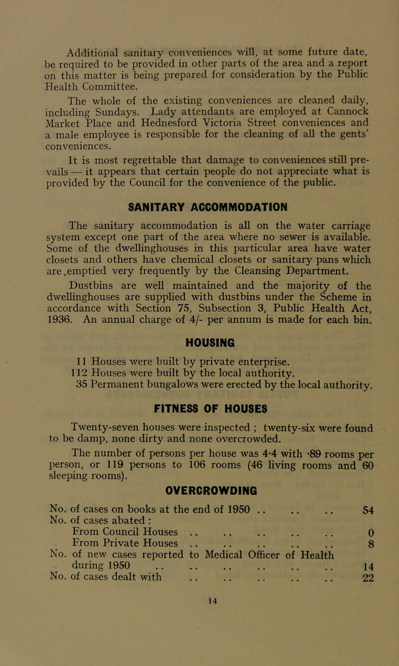 Additional sanitary conveniences will, at some future date, be required to be provided in other parts of the area and a report on this matter is being prepared for consideration by the Public Health Committee. The whole of the existing conveniences are cleaned daily, including Sundays. Lady attendants are employed at Cannock Market Place and Hednesford Victoria Street conveniences and a male employee is responsible for the cleaning of all the gents’ conveniences. It is most regrettable that damage to conveniences still pre- vails — it appears that certain people do not appreciate what is provided by the Council for the convenience of the public. SANITARY ACCOMMODATION The sanitary accommodation is all on the water carriage system except one part of the area where no sewer is available. Some of the dwellinghouses in this particular area have water closets and others have chemical closets or sanitary pans which are .emptied very frequently by the Cleansing Department. Dustbins are well maintained and the majority of the dwellinghouses are supplied with dustbins under the Scheme in accordance with Section 75, Subsection 3, Public Health Act, 1936. An annual charge of 4/- per annum is made for each bin. HOUSING 11 Houses were built by private enterprise. 112 Houses were built by the local authority. 35 Permanent bungalows were erected by the local authority. FITNESS OF HOUSES Twenty-seven houses were inspected ; twenty-six were found to be damp, none dirty and none overcrowded. The number of persons per house was 4*4 with -89 rooms per person, or 119 persons to 106 rooms (46 living rooms and 60 sleeping rooms). OVERCROWDING No. of cases on books at the end of 1950 .. .. .. 54 No. of cases abated : From Council Houses .. .. .. .. .. 0 From Private Houses .. .. .. .. .. 8 No. of new cases reported to Medical Officer of Health during 1950 14 No. of cases dealt with .. .. .. .. .. 22