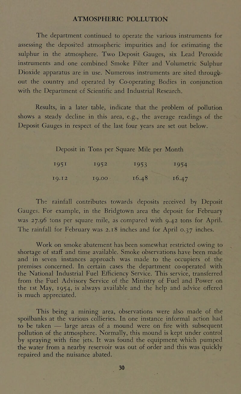 ATMOSPHERIC POLLUTION The department continued to operate the various instruments for assessing the deposited atmospheric impurities and for estimating the sulphur in the atmosphere. Two Deposit Gauges, six Lead Peroxide instruments and one combined Smoke Filter and Volumetric Sulphur Dioxide apparatus are in use. Numerous instruments are sited through- out the country and operated by Co-operating Bodies in conjunction with the Department of Scientific and Industrial Research. Results, in a later table, indicate that the problem of pollution shows a steady decline in this area, e.g., the average readings of the Deposit Gauges in respect of the last four years are set out below. Deposit in Tons per Square Mile per Month 1951 19.12 1952 19.00 1953 16.48 1954 16.47 The rainfall contributes towards deposits received by Deposit Gauges. For example, in the Bridgtown area the deposit for February was 27.96 tons per square mile, as compared with 9.42 tons for April. The rainfall for February was 2.18 inches and for April 0.37 inches. Work on smoke abatement has been somewhat restricted owing to shortage of staff and time available. Smoke observations have been made and in seven instances approach was made to the occupiers of the premises concerned. In certain cases the department co-operated with the National Industrial Fuel Efficiency Service. This service, transferred from the Fuel Advisory Service of the Ministry of Fuel and Power on the 1st May, 1954, is always available and the help and advice offered is much appreciated. This being a mining area, observations were also made of the ■spoilbanks at the various collieries. In one instance informal action had to be taken — large areas of a mound were on fire with subsequent pollution of the atmosphere. Normally, this mound is kept under control by spraying with fine jets. It was found the equipment which pumped the water from a nearby reservoir was out of order and this was quickly repaired and the nuisance abated.